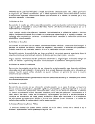 ARTICULO 32. DE LOS CONTRATOS ESTATALES. Son contratos estatales todos los actos jurídicos generadores
de obligaciones que celebren las entidades a que se refiere el presente estatuto, previstos en el derecho privado o
en disposiciones especiales, o derivados del ejercicio de la autonomía de la voluntad, así como los que, a título
enunciativo, se definen a continuación:
1o. Contrato de obra.
Son contratos de obra los que celebren las entidades estatales para la construcción, mantenimiento, instalación y,
en general, para la realización de cualquier otro trabajo material sobre bienes inmuebles, cualquiera que sea la
modalidad de ejecución y pago.
En los contratos de obra que hayan sido celebrados como resultado de un proceso de licitación o concurso
públicos, la interventoría deberá ser contratada con una persona independiente de la entidad contratante y del
contratista, quien responderá por los hechos y omisiones que le fueren imputables en los términos previstos en el
artículo 53 del presente estatuto.
2o. Contrato de Consultoría
Son contratos de consultoría los que celebren las entidades estatales referidos a los estudios necesarios para la
ejecución de proyectos de inversión, estudios de diagnóstico, prefactibilidad o factibilidad para programas o
proyectos específicos, así como a las asesorías técnicas de coordinación, control y supervisión.
Son también contratos de consultoría los que tienen por objeto la interventoría, asesoría, gerencia de obra o de
proyectos, dirección, programación y la ejecución de diseños, planos, anteproyectos y proyectos.
Ninguna orden del interventor de una obra podrá darse verbalmente. Es obligatorio para el interventor entregar por
escrito sus ordenes o sugerencias y ellas deben enmarcarse dentro de los términos del respectivo contrato.
3o. Contrato de prestación de servicios
Son contratos de prestación de servicios los que celebren las entidades estatales para desarrollar actividades
relacionadas con la administración o funcionamiento de la entidad. Estos contratos sólo podrán celebrarse con
personas naturales cuando dichas actividades no puedan realizarse con personal de planta o requieran
conocimientos especializados.
En ningún caso estos contratos generan relación laboral ni prestaciones sociales y se celebrarán por el término
estrictamente indispensable.
4o. Contrato de concesión
Son contratos de concesión los que celebran las entidades estatales con el objeto de otorgar a una persona
llamada concesionario la prestación, operación, explotación, organización o gestión, total o parcial, de un servicio
público, o la construcción, explotación o conservación total o parcial, de una obra o bien destinados al servicio o
uso público, así como todas aquellas actividades necesarias para la adecuada prestación o funcionamiento de la
obra o servicio por cuenta y riesgo del concesionario y bajo la vigilancia y control de la entidad concedente, a
cambio de una remuneración que puede consistir en derechos, tarifas, tasas, valorización, o en la participación
que se le otorgue en la explotación del bien, o en una suma periódica, única o porcentual y, en general, en
cualquier otra modalidad de contraprestación que las partes acuerden.
5o. Encargos Fiduciarios y Fiducia Pública.
Las entidades estatales sólo podrán celebrar contratos de fiducia pública, cuando así lo autorice la ley, la
Asamblea Departamental o el Concejo Municipal, según el caso.
 