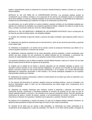 estatuto, especialmente cuando en desarrollo de convenios interadministrativos celebren contratos por cuenta de
dichas entidades.
ARTICULO 3o. DE LOS FINES DE LA CONTRATACION ESTATAL. Los servidores públicos tendrán en
consideración que al celebrar contratos y con la ejecución de los mismos, las entidades buscan el cumplimiento
de los fines estatales, la continua y eficiente prestación de los servicios públicos y la efectividad de los derechos e
intereses de los administrados que colaboran con ellas en la consecución de dichos fines.
Los particulares, por su parte, tendrán en cuenta al celebrar y ejecutar contratos con las entidades estatales que,
además de la obtención de utilidades cuya protección garantiza el Estado, colaboran con ellas en el logro de sus
fines y cumplen una función social que, como tal, implica obligaciones.
ARTICULO 4o. DE LOS DERECHOS Y DEBERES DE LAS ENTIDADES ESTATALES. Para la consecución de
los fines de que trata el artículo anterior, las entidades estatales:
1o. Exigirán del contratista la ejecución idónea y oportuna del objeto contratado. Igual exigencia podrán hacer al
garante.
2o. Adelantarán las gestiones necesarias para el reconocimiento y cobro de las sanciones pecuniarias y garantías
a que hubiere lugar.
3o. Solicitarán la actualización o la revisión de los precios cuando se produzcan fenómenos que alteren en su
contra el equilibrio económico o financiero del contrato.
4o. Adelantarán revisiones periódicas de las obras ejecutadas, servicios prestados o bienes sumistrados, para
verificar que ellos cumplan con las condiciones de calidad ofrecidas por los contratistas, y promoverán las
acciones de responsabilidad contra éstos y sus garantes cuando dichas condiciones no se cumplan.
Las revisiones periódicas a que se refiere el presente numeral deberán llevarse a cabo por lo menos una vez cada
seis (6) meses durante el término de vigencia de las garantías.
5o. Exigirán que la calidad de los bienes y servicios adquiridos por las entidades estatales se ajuste a los
requisitos mínimos previstos en las normas técnicas obligatorias, sin perjuicio de la facultad de exigir que tales
bienes o servicios cumplan con las normas técnicas colombianas o, en su defecto, con normas internacionales
elaboradas por organismos reconocidos a nivel mundial o con normas extranjeras aceptadas en los acuerdos
internacionales suscritos por Colombia.
6o. Adelantarán las acciones conducentes a obtener la indemnización de los daños que sufran en desarrollo o con
ocasión del contrato celebrado.
7o. Sin perjuicio del llamamiento en garantía, repetirán contra los servidores públicos, contra el contratista o los
terceros responsables, según el caso, por las indemnizaciones que deban pagar como consecuencia de la
actividad contractual.
8o. Adoptarán las medidas necesarias para mantener durante el desarrollo y ejecución del contrato las
condiciones técnicas, económicas y financieras existentes al momento de proponer en los casos en que se
hubiere realizado licitación o concurso, o de contratar en los casos de contratación directa. Para ello utilizarán los
mecanismos de ajuste y revisión de precios, acudirán a los procedimientos de revisión y corrección de tales
mecanismos si fracasan los supuestos o hipótesis para la ejecución y pactarán intereses moratorios.
Sin perjuicio de la actualización o revisión de precios, en caso de no haberse pactado intereses moratorios, se
aplicará la tasa equivalente al doble del interés legal civil sobre el valor histórico actualizado.
9o. Actuarán de tal modo que por causas a ellas imputables, no sobrevenga una mayor onerosidad en el
cumplimiento de las obligaciones a cargo del contratista. Con este fin, en el menor tiempo posible, corregirán los
 
