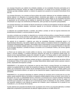 Los encargos fiduciarios que celebren las entidades estatales con las sociedades fiduciarias autorizadas por la
Superintendencia Bancaria, tendrán por objeto la administración o el manejo de los recursos vinculados a los
contratos que tales entidades celebren. Lo anterior sin perjuicio de lo previsto en el numeral 20 del artículo 25 de
esta ley.
Los encargos fiduciarios y los contratos de fiducia pública sólo podrán celebrarse por las entidades estatales con
estricta sujeción a lo dispuesto en el presente estatuto, únicamente para objetos y con plazos precisamente
determinados En ningún caso las entidades públicas fideicomitentes podrán delegar en las sociedades fiduciarias
la adjudicación de los contratos que se celebren en desarrollo del encargo o de la fiducia pública, ni pactar su
remuneración con cargo a los rendimientos del fideicomiso, salvo que éstos se encuentren presupuestados.
Los encargos fiduciarios y los contratos de fiducia mercantil que a la fecha de promulgación de ésta ley hayan sido
suscritos por las entidades estatales, continuarán vigentes en los términos convenidos con las sociedades
fiduciarias.
La selección de la sociedad fiduciaria a contratar, sea pública o privada, se hará con rigurosa observancia del
procedimiento de licitación o concurso previsto en esta ley.
Los actos y contratos que se realicen en desarrollo de un contrato de fiducia pública o encargo fiduciario cumplirán
estrictamente con las normas previstas en este estatuto, así como con las disposiciones fiscales, presupuestales,
de interventoría y de control a las cuales esté sujeta la entidad estatal fideicomitente.
Sin perjuicio de la inspección y vigilancia que sobre las sociedades fiduciarias corresponde ejercer a la
Superintendencia Bancaria y del control posterior que deben realizar la Contraloría General de la República y las
Contralorías Departamentales, Distritales y Municipales sobre la administración de los recursos públicos por tales
sociedades, las entidades estatales ejercerán un control sobre la actuación de la sociedad fiduciaria en desarrollo
de los encargos fiduciarios o contratos de fiducia, de acuerdo con la Constitución Política y las normas vigentes
sobre la materia.
La fiducia que se autoriza para el sector público en esta ley, nunca implicará transferencia de dominio sobre
bienes o recursos estatales, ni constituirá patrimonio autónomo del propio de la respectiva entidad oficial, sin
perjuicio de las responsabilidades propias del ordenador del gasto. A la fiducia pública le serán aplicables las
normas del Código de Comercio sobre fiducia mercantil, en cuanto sean compatibles con lo dispuesto en esta ley.
So pena de nulidad no podrán celebrarse contratos de fiducia o subcontratos en contravención del artículo 355 de
la Constitución Política. Si tal evento se diese, la entidad fideicomitente deberá repetir contra la persona, natural o
jurídica, adjudicataria del respectivo contrato.
PARAGRAFO 1o. Sin perjuicio de lo dispuesto en esta ley sobre fiducia y encargo fiduciario, los contratos que
celebren los establecimientos de crédito, las compañías de seguros y las demás entidades financieras de carácter
estatal, que correspondan al giro ordinario de las actividades propias de su objeto social, no estarán sujetos a las
disposiciones del presente estatuto y se regirán por las disposiciones legales y reglamentarias aplicables a dichas
actividades.
PARAGRAFO 2o. Las personas interesadas en celebrar contratos de concesión para la construcción de una obra
pública, podrán presentar oferta en tal sentido a la respectiva entidad estatal en la que se incluirá, como mínimo, la
descripción de la obra, su prefactibilidad técnica y financiera y la evaluación de su impacto ambiental. Presentada
la oferta, la entidad estatal destinataria de la misma la estudiará en el término máximo de tres (3) meses y si
encuentra que el proyecto no es viable así se lo comunicará por escrito al interesado. En caso contrario, expedirá
una resolución mediante la cual ordenará la apertura de la licitación, previo cumplimiento de lo previsto en los
numerales 2o. y 3o. del artículo 30 de esta ley.
Cuando además de la propuesta del oferente inicial, se presente como mínimo una propuesta alternativa, la entidad
estatal dará cumplimiento al procedimiento de selección objetiva previsto en el citado artículo 30.
 