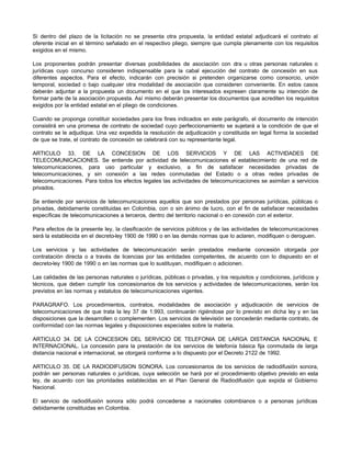 Si dentro del plazo de la licitación no se presenta otra propuesta, la entidad estatal adjudicará el contrato al
oferente inicial en el término señalado en el respectivo pliego, siempre que cumpla plenamente con los requisitos
exigidos en el mismo.
Los proponentes podrán presentar diversas posibilidades de asociación con o
tra u otras personas naturales o
jurídicas cuyo concurso consideren indispensable para la cabal ejecución del contrato de concesión en sus
diferentes aspectos. Para el efecto, indicarán con precisión si pretenden organizarse como consorcio, unión
temporal, sociedad o bajo cualquier otra modalidad de asociación que consideren conveniente. En estos casos
deberán adjuntar a la propuesta un documento en el que los interesados expresen claramente su intención de
formar parte de la asociación propuesta. Así mismo deberán presentar los documentos que acrediten los requisitos
exigidos por la entidad estatal en el pliego de condiciones.
Cuando se proponga constituir sociedades para los fines indicados en este parágrafo, el documento de intención
consistirá en una promesa de contrato de sociedad cuyo perfeccionamiento se sujetará a la condición de que el
contrato se le adjudique. Una vez expedida la resolución de adjudicación y constituida en legal forma la sociedad
de que se trate, el contrato de concesión se celebrará con su representante legal.
ARTICULO 33. DE LA CONCESION DE LOS SERVICIOS Y DE LAS ACTIVIDADES DE
TELECOMUNICACIONES. Se entiende por actividad de telecomunicaciones el establecimiento de una red de
telecomunicaciones, para uso particular y exclusivo, a fin de satisfacer necesidades privadas de
telecomunicaciones, y sin conexión a las redes conmutadas del Estado o a otras redes privadas de
telecomunicaciones. Para todos los efectos legales las actividades de telecomunicaciones se asimilan a servicios
privados.
Se entiende por servicios de telecomunicaciones aquellos que son prestados por personas jurídicas, públicas o
privadas, debidamente constituidas en Colombia, con o sin ánimo de lucro, con el fin de satisfacer necesidades
específicas de telecomunicaciones a terceros, dentro del territorio nacional o en conexión con el exterior.
Para efectos de la presente ley, la clasificación de servicios públicos y de las actividades de telecomunicaciones
será la establecida en el decreto-ley 1900 de 1990 o en las demás normas que lo aclaren, modifiquen o deroguen.
Los servicios y las actividades de telecomunicación serán prestados mediante concesión otorgada por
contratación directa o a través de licencias por las entidades competentes, de acuerdo con lo dispuesto en el
decreto-ley 1900 de 1990 o en las normas que lo sustituyan, modifiquen o adicionen.
Las calidades de las personas naturales o jurídicas, públicas o privadas, y los requisitos y condiciones, jurídicos y
técnicos, que deben cumplir los concesionarios de los servicios y actividades de telecomunicaciones, serán los
previstos en las normas y estatutos de telecomunicaciones vigentes.
PARAGRAFO. Los procedimientos, contratos, modalidades de asociación y adjudicación de servicios de
telecomunicaciones de que trata la ley 37 de 1.993, continuarán rigiéndose por lo previsto en dicha ley y en las
disposiciones que la desarrollen o complementen. Los servicios de televisión se concederán mediante contrato, de
conformidad con las normas legales y disposiciones especiales sobre la materia.
ARTICULO 34. DE LA CONCESION DEL SERVICIO DE TELEFONIA DE LARGA DISTANCIA NACIONAL E
INTERNACIONAL. La concesión para la prestación de los servicios de telefonía básica fija conmutada de larga
distancia nacional e internacional, se otorgará conforme a lo dispuesto por el Decreto 2122 de 1992.
ARTICULO 35. DE LA RADIODIFUSION SONORA. Los concesionarios de los servicios de radiodifusión sonora,
podrán ser personas naturales o jurídicas, cuya selección se hará por el procedimiento objetivo previsto en esta
ley, de acuerdo con las prioridades establecidas en el Plan General de Radiodifusión que expida el Gobierno
Nacional.
El servicio de radiodifusión sonora sólo podrá concederse a nacionales colombianos o a personas jurídicas
debidamente constituidas en Colombia.
 