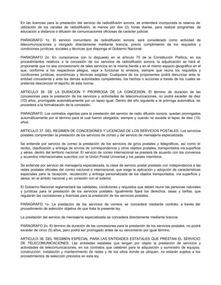 En las licencias para la prestación del servicio de radiodifusión sonora, se entenderá incorporada la reserva de
utilización de los canales de radiodifusión, al menos por dos (2) horas diarias, para realizar programas de
educación a distancia o difusión de comunicaciones oficiosas de carácter judicial.
PARAGRAFO 1o. El servicio comunitario de radiodifusión sonora, será considerado como actividad de
telecomunicaciones y otorgado directamente mediante licencia, previo cumplimiento de los requisitos y
condiciones jurídicas, sociales y técnicas que disponga el Gobierno Nacional.
PARAGRAFO 2o. En consonancia con lo dispuesto en el artículo 75 de la Constitución Política, en los
procedimientos relativos a la concesión de los servicios de radiodifusión sonora, la adjudicación se hará al
proponente que no sea concesionario de tales servicios en la misma banda y en el mismo espacio geográfico en el
que, conforme a los respectivos pliegos, vaya a funcionar la emisora, siempre que reúna los requisitos y
condiciones jurídicas, económicas y técnicas exigidas. Cualquiera de los proponentes podrá denunciar ante la
entidad concedente y ante las demás autoridades competentes, los hechos o acciones a través de los cuales se
pretenda desconocer el espíritu de esta norma.
ARTICULO 36. DE LA DURACION Y PRORROGA DE LA CONCESION. El término de duración de las
concesiones para la prestación de los servicios y actividades de telecomunicaciones, no podrá exceder de diez
(10) años, prorrogable automáticamente por un lapso igual. Dentro del año siguiente a la prórroga automática, se
procederá a la formalización de la concesión.
PARAGRAFO. Los contratos vigentes para la prestación del servicio de radio difusión sonora, quedan prorrogados
automáticamente por el término para el cual fueron otorgados, siempre y cuando no exceda el lapso de diez (10)
años.
ARTICULO 37. DEL REGIMEN DE CONCESIONES Y LICENCIAS DE LOS SERVICIOS POSTALES. Los servicios
postales comprenden la prestación de los servicios de correo y del servicio de mensajería especializada.
Se entiende por servicio de correo la prestación de los servicios de giros postales y telegráficos, así como el
recibo, clasificación y entrega de envíos de correspondencia y otros objetos postales, transportados vía superficie
y aérea, dentro del territorio nacional. El servicio de correo internacional se prestará de acuerdo con los convenios
y acuerdos internacionales suscritos con la Unión Postal Universal y los países miembros.
Se entiende por servicio de mensajería especializada, la clase de servicio postal prestado con independencia a las
redes postales oficiales del correo nacional e internacional, que exige la aplicación y adopción de características
especiales para la recepción, recolección y entrega personalizada de los objetos transportados, vía superficie y
aérea, en el ámbito nacional y en conexión con el exterior.
El Gobierno Nacional reglamentará las calidades, condiciones y requisitos que deben reunir las personas naturales
y jurídicas para la prestación de los servicios postales. Igualmente fijará los derechos, tasas y tarifas, que
regularán las concesiones y licencias para la prestación de los servicios postales.
PARAGRAFO 1o. La prestación de los servicios de correos se concederá mediante contrato, a través del
procedimiento de selección objetiva de que trata la presente ley.
La prestación del servicio de mensajería especializada se concederá directamente mediante licencia.
PARAGRAFO 2o. El término de duración de las concesiones para la prestación de los servicios postales, no podrá
exceder de cinco (5) años, pero podrá ser prorrogado antes de su vencimiento por igual término.
ARTICULO 38. DEL REGIMEN ESPECIAL PARA LAS ENTIDADES ESTATALES QUE PRESTAN EL SERVICIO
DE TELECOMUNICACIONES. Las entidades estatales que tengan por objeto la prestación de servicios y
actividades de telecomunicaciones, en los contratos que celebren para la adquisición y suministro de equipos,
construcción, instalación y mantenimiento de redes y de los sitios donde se ubiquen, no estarán sujetos a los
procedimientos de selección previstos en esta ley.
 