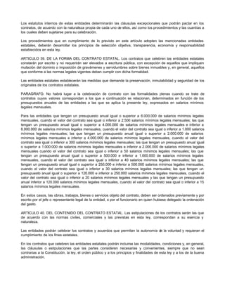 Los estatutos internos de estas entidades determinarán las cláusulas excepcionales que podrán pactar en los
contratos, de acuerdo con la naturaleza propia de cada uno de ellos, así como los procedimientos y las cuantías a
los cuales deben sujetarse para su celebración.
Los procedimientos que en cumplimiento de lo previsto en este artículo adopten las mencionadas entidades
estatales, deberán desarrollar los principios de selección objetiva, transparencia, economía y responsabilidad
establecidos en esta ley.
ARTICULO 39. DE LA FORMA DEL CONTRATO ESTATAL. Los contratos que celebren las entidades estatales
constarán por escrito y no requerirán ser elevados a escritura pública, con excepción de aquellos que impliquen
mutación del dominio o imposición de gravámenes y servidumbres sobre bienes inmuebles y, en general, aquellos
que conforme a las normas legales vigentes deban cumplir con dicha formalidad.
Las entidades estatales establecerán las medidas que demande la preservación, inmutabilidad y seguridad de los
originales de los contratos estatales.
PARAGRAFO. No habrá lugar a la celebración de contrato con las formalidades plenas cuando se trate de
contratos cuyos valores correspondan a los que a continuación se relacionan, determinados en función de los
presupuestos anuales de las entidades a las que se aplica la presente ley, expresados en salarios mínimos
legales mensuales.
Para las entidades que tengan un presupuesto anual igual o superior a 6.000.000 de salarios mínimos legales
mensuales, cuando el valor del contrato sea igual o inferior a 2.500 salarios mínimos legales mensuales; las que
tengan un presupuesto anual igual o superior a 4.000.000 de salarios mínimos legales mensuales e inferior a
6.000.000 de salarios mínimos legales mensuales, cuando el valor del contrato sea igual o inferior a 1.000 salarios
mínimos legales mensuales; las que tengan un presupuesto anual igual o superior a 2.000.000 de salarios
mínimos legales mensuales e inferior a 4.000.000 de salarios mínimos legales mensuales, cuando el valor del
contrato sea igual o inferior a 300 salarios mínimos legales mensuales; las que tengan un presupuesto anual igual
o superior a 1.000.000 de salarios mínimos legales mensuales e inferior a 2.000.000 de salarios mínimos legales
mensuales cuando el valor del contrato sea igual o inferior a 50 salarios mínimos legales mensuales; las que
tengan un presupuesto anual igual o superior a 500.000 e inferior a 1.000.000 de salarios mínimos legales
mensuales, cuando el valor del contrato sea igual o inferior a 40 salarios mínimos legales mensuales; las que
tengan un presupuesto anual igual o superior a 250.000 e inferior a 500.000 salarios mínimos legales mensuales,
cuando el valor del contrato sea igual o inferior a 30 salarios mínimos legales mensuales; las que tengan un
presupuesto anual igual o superior a 120.000 e inferior a 250.000 salarios mínimos legales mensuales, cuando el
valor del contrato sea igual o inferior a 20 salarios mínimos legales mensuales y las que tengan un presupuesto
anual inferior a 120.000 salarios mínimos legales mensuales, cuando el valor del contrato sea igual o inferior a 15
salarios mínimos legales mensuales.
En estos casos, las obras, trabajos, bienes o servicios objeto del contrato, deben ser ordenados previamente y por
escrito por el jefe o representante legal de la entidad, o por el funcionario en quien hubiese delegado la ordenación
del gasto.
ARTICULO 40. DEL CONTENIDO DEL CONTRATO ESTATAL. Las estipulaciones de los contratos serán las que
de acuerdo con las normas civiles, comerciales y las previstas en esta ley, correspondan a su esencia y
naturaleza.
Las entidades podrán celebrar los contratos y acuerdos que permitan la autonomía de la voluntad y requieran el
cumplimiento de los fines estatales.
En los contratos que celebren las entidades estatales podrán incluirse las modalidades, condiciones y, en general,
las cláusulas o estipulaciones que las partes consideren necesarias y convenientes, siempre que no sean
contrarias a la Constitución, la ley, el orden público y a los principios y finalidades de esta ley y a los de la buena
administración.
 