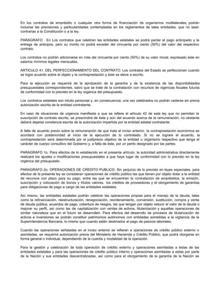 En los contratos de empréstito o cualquier otra forma de financiación de organismos multilaterales, podrán
incluirse las previsiones y particularidades contempladas en los reglamentos de tales entidades, que no sean
contrarias a la Constitución o a la ley.
PARAGRAFO . En Los contratos que celebren las entidades estatales se podrá pactar el pago anticipado y la
entrega de anticipos, pero su monto no podrá exceder del cincuenta por ciento (50%) del valor del respectivo
contrato.
Los contratos no podrán adicionarse en más del cincuenta por ciento (50%) de su valor inicial, expresado éste en
salarios mínimos legales mensuales.
ARTICULO 41. DEL PERFECCIONAMIENTO DEL CONTRATO. Los contratos del Estado se perfeccionan cuando
se logre acuerdo sobre el objeto y la contraprestación y éste se eleve a escrito.
Para la ejecución se requerirá de la aprobación de la garantía y de la existencia de las disponibilidades
presupuestales correspondientes, salvo que se trate de la contratación con recursos de vigencias fiscales futuras
de conformidad con lo previsto en la ley orgánica del presupuesto.
Los contratos estatales son intuito personae y, en consecuencia, una vez celebrados no podrán cederse sin previa
autorización escrita de la entidad contratante.
En caso de situaciones de urgencia manifiesta a que se refiere el artículo 42 de esta ley que no permitan la
suscripción de contrato escrito, se prescindirá de éste y aún del acuerdo acerca de la remuneración, no obstante
deberá dejarse constancia escrita de la autorización impartida por la entidad estatal contratante.
A falta de acuerdo previo sobre la remuneración de que trata el inciso anterior, la contraprestación económica se
acordará con posterioridad al inicio de la ejecución de lo contratado. Si no se lograre el acuerdo, la
contraprestación será determinada por el justiprecio objetivo de la entidad u organismo respectivo que tenga el
carácter de cuerpo consultivo del Gobierno y, a falta de éste, por un perito designado por las partes.
PARAGRAFO 1o. Para efectos de lo establecido en el presente artículo, la autoridad administrativa directamente
realizará los ajustes o modificaciones presupuestales a que haya lugar de conformidad con lo previsto en la ley
orgánica del presupuesto.
PARAGRAFO 2o. OPERACIONES DE CREDITO PUBLICO. Sin perjuicio de lo previsto en leyes especiales, para
efectos de la presente ley se consideran operaciones de crédito público las que tienen por objeto dotar a la entidad
de recursos con plazo para su pago, entre las que se encuentran la contratación de empréstitos, la emisión,
suscripción y colocación de bonos y títulos valores, los créditos de proveedores y el otorgamiento de garantías
para obligaciones de pago a cargo de las entidades estatales.
Así mismo, las entidades estatales podrán celebrar las operaciones propias para el manejo de la deuda, tales
como la refinanciación, reestructuración, renegociación, reordenamiento, conversión, sustitución, compra y venta
de deuda pública, acuerdos de pago, cobertura de riesgos, las que tengan por objeto reducir el valor de la deuda o
mejorar su perfil, así como las de capitalización con ventas de activos, titularización y aquellas operaciones de
similar naturaleza que en el futuro se desarrollen. Para efectos del desarrollo de procesos de titularización de
activos e inversiones se podrán constituir patrimonios autónomos con entidades sometidas a la vigilancia de la
Superintendencia Bancaria, lo mismo que cuando estén destinados al pago de pasivos laborales.
Cuando las operaciones señaladas en el inciso anterior se refieran a operaciones de crédito público externo o
asimiladas, se requerirá autorización previa del Ministerio de Hacienda y Crédito Público, que podrá otorgarse en
forma general o individual, dependiendo de la cuantía y modalidad de la operación.
Para la gestión y celebración de toda operación de crédito externo y operaciones asimiladas a éstas de las
entidades estatales y para las operaciones de crédito público interno y operaciones asimiladas a estas por parte
de la Nación y sus entidades descentralizadas, así como para el otorgamiento de la garantía de la Nación se
 