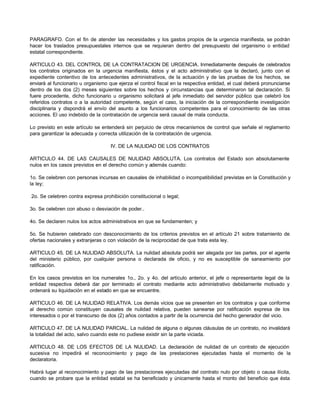 PARAGRAFO. Con el fin de atender las necesidades y los gastos propios de la urgencia manifiesta, se podrán
hacer los traslados presupuestales internos que se requieran dentro del presupuesto del organismo o entidad
estatal correspondiente.
ARTICULO 43. DEL CONTROL DE LA CONTRATACION DE URGENCIA. Inmediatamente después de celebrados
los contratos originados en la urgencia manifiesta, éstos y el acto administrativo que la declaró, junto con el
expediente contentivo de los antecedentes administrativos, de la actuación y de las pruebas de los hechos, se
enviará al funcionario u organismo que ejerza el control fiscal en la respectiva entidad, el cual deberá pronunciarse
dentro de los dos (2) meses siguientes sobre los hechos y circunstancias que determinaron tal declaración. Si
fuere procedente, dicho funcionario u organismo solicitará al jefe inmediato del servidor público que celebró los
referidos contratos o a la autoridad competente, según el caso, la iniciación de la correspondiente investigación
disciplinaria y dispondrá el envío del asunto a los funcionarios competentes para el conocimiento de las otras
acciones. El uso indebido de la contratación de urgencia será causal de mala conducta.
Lo previsto en este artículo se entenderá sin perjuicio de otros mecanismos de control que señale el reglamento
para garantizar la adecuada y correcta utilización de la contratación de urgencia.
IV. DE LA NULIDAD DE LOS CONTRATOS
ARTICULO 44. DE LAS CAUSALES DE NULIDAD ABSOLUTA. Los contratos del Estado son absolutamente
nulos en los casos previstos en el derecho común y además cuando:
1o. Se celebren con personas incursas en causales de inhabilidad o incompatibilidad previstas en la Constitución y
la ley;
2o. Se celebren contra expresa prohibición constitucional o legal;
3o. Se celebren con abuso o desviación de poder..
4o. Se declaren nulos los actos administrativos en que se fundamenten; y
5o. Se hubieren celebrado con desconocimiento de los criterios previstos en el artículo 21 sobre tratamiento de
ofertas nacionales y extranjeras o con violación de la reciprocidad de que trata esta ley.
ARTICULO 45. DE LA NULIDAD ABSOLUTA. La nulidad absoluta podrá ser alegada por las partes, por el agente
del ministerio público, por cualquier persona o declarada de oficio, y no es susceptible de saneamiento por
ratificación.
En los casos previstos en los numerales 1o., 2o. y 4o. del artículo anterior, el jefe o representante legal de la
entidad respectiva deberá dar por terminado el contrato mediante acto administrativo debidamente motivado y
ordenará su liquidación en el estado en que se encuentre.
ARTICULO 46. DE LA NULIDAD RELATIVA. Los demás vicios que se presenten en los contratos y que conforme
al derecho común constituyen causales de nulidad relativa, pueden sanearse por ratificación expresa de los
interesados o por el transcurso de dos (2) años contados a partir de la ocurrencia del hecho generador del vicio.
ARTICULO 47. DE LA NULIDAD PARCIAL. La nulidad de alguna o algunas cláusulas de un contrato, no invalidará
la totalidad del acto, salvo cuando este no pudiese existir sin la parte viciada.
ARTICULO 48. DE LOS EFECTOS DE LA NULIDAD. La declaración de nulidad de un contrato de ejecución
sucesiva no impedirá el reconocimiento y pago de las prestaciones ejecutadas hasta el momento de la
declaratoria.
Habrá lugar al reconocimiento y pago de las prestaciones ejecutadas del contrato nulo por objeto o causa ilícita,
cuando se probare que la entidad estatal se ha beneficiado y únicamente hasta el monto del beneficio que ésta
 