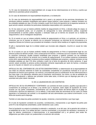 1o. En caso de declaratoria de responsabilidad civil, al pago de las indemnizaciones en la forma y cuantía que
determine la autoridad judicial competente.
2o. En caso de declaratoria de responsabilidad disciplinaria, a la destitución.
3o. En caso de declaratoria de responsabilidad civil o penal y sin perjuicio de las sanciones disciplinarias, los
servidores públicos quedarán inhabilitados para ejercer cargos públicos y para proponer y celebrar contratos con
las entidades estatales por diez (10) años contados a partir de la fecha de ejecutoria de la respectiva sentencia. A
igual sanción estarán sometidos los particulares declarados responsables civil o penalmente.
4o. En los casos en que se hubiere proferido medida de aseguramiento en firme, o elevado pliego de cargos, la
autoridad competente podrá, con el propósito de salvaguardar la recta administración pública, suspender
provisionalmente al servidor público imputado o sindicado hasta por el término de duración de la medida de
aseguramiento o de la investigación disciplinaria.
5o. En el evento en que se hubiere proferido medida de aseguramiento en firme a un particular, por acciones u
omisiones que se le imputen e
n relación con su actuación contractual, se informará de tal circunstancia a la
respectiva Cámara de Comercio que procederá de inmediato a inscribir dicha medida en el registro de proponentes.
El jefe o representante legal de la entidad estatal que incumpla esta obligación, incurrirá en causal de mala
conducta.
6o. En el evento en que se hubiere proferido medida de aseguramiento en firme al representante legal de una
persona jurídica de derecho privado, como consecuencia de hechos u omisiones que se le imputen en relación con
su actuación contractual, aquélla quedará inhabilitada para proponer y celebrar contratos con las entidades
estatales por todo el término de duración de la medida de aseguramiento. Si se profiere sentencia condenatoria
contra dicho representante legal, la persona jurídica quedará inhabilitada para proponer y celebrar contratos con las
entidades estatales por diez (10) años contados a partir de la fecha de ejecutoria de dicha sentencia. A igual
sanción estará sometida la persona jurídica declarada civilmente responsable por razón de hechos u omisiones
que se le imputen en relación con su actuación contractual.
ARTICULO 59. DEL CONTENIDO DE LOS ACTOS SANCIONATORIOS. La determinación de la responsabilidad de
que tratan los artículos anteriores la harán las autoridades competentes en providencia motivada en la que se
precisarán los hechos que la generan, los motivos y circunstancias para la cuantificación de las indemnizaciones a
que haya lugar y los elementos utilizados para la dosimetría sancionatoria. Así mismo, en ella se señalarán los
medios de impugnación y defensa que procedan contra tales actos, el término que se disponga para ello y la
autoridad ante quien deban intentarse.
VI. DE LA LIQUIDACION DE LOS CONTRATOS
ARTICULO 60. DE SU OCURRENCIA Y CONTENIDO. Los contratos de tracto sucesivo, aquellos cuya ejecución o
cumplimiento se prolongue en el tiempo y los demás que lo requieran, serán objeto de liquidación de común
acuerdo por las partes contratantes, procedimiento que se efectuará dentro del término fijado en el pliego de
condiciones o términos de referencia o, en su defecto, a más tardar antes del vencimiento de los cuatro (4) meses
siguientes a la finalización del contrato o a la expedición del acto administrativo que ordene la terminación, o a la
fecha del acuerdo que la disponga.
También en esta etapa las partes acordarán los ajustes, revisiones y reconocimientos a que haya lugar.
En el acta de liquidación constarán los acuerdos, conciliaciones y transacciones a que llegaren las partes para
poner fin a las divergencias presentadas y poder declararse a paz y salvo.
Para la liquidación se exigirá al contratista la extensión o ampliación, si es del caso, de la garantía del contrato a
la estabilidad de la obra, a la calidad del bien o servicio suministrado, a la provisión de repuestos y accesorios, al
pago de salarios, prestaciones e indemnizaciones, a la responsabilidad civil y, en general, para avalar las
obligaciones que deba cumplir con posterioridad a la extinción del contrato.
 