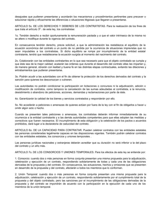 desajustes que pudieren presentarse y acordarán los mecanismos y procedimientos pertinentes para precaver o
solucionar rápida y eficazmente las diferencias o situaciones litigiosas que llegaren a presentarse.
ARTICULO 5o. DE LOS DERECHOS Y DEBERES DE LOS CONTRATISTAS. Para la realización de los fines de
que trata el artículo 3º . de esta ley, los contratistas:
1o. Tendrán derecho a recibir oportunamente la remuneración pactada y a que el valor intrínseco de la misma no
se altere o modifique durante la vigencia del contrato.
En consecuencia tendrán derecho, previa solicitud, a que la administración les restablezca el equilibrio de la
ecuación económica del contrato a un punto de no pérdida por la ocurrencia de situaciones imprevistas que no
sean imputables a los contratistas. Si dicho equilibrio se rompe por incumplimiento de la entidad estatal
contratante, tendrá que restablecerse la ecuación surgida al momento del nacimiento del contrato.
2o. Colaborarán con las entidades contratantes en lo que sea necesario para que el objeto contratado se cumpla y
que éste sea de la mejor calidad; acatarán las ordenes que durante el desarrollo del contrato ellas les impartan y,
de manera general, obrarán con lealtad y buena fe en las distintas etapas contractuales, evitando las dilaciones y
entrabamientos que pudieran presentarse.
3o. Podrán acudir a las autoridades con el fin de obtener la protección de los derechos derivados del contrato y la
sanción para quienes los desconozcan o vulneren.
Las autoridades no podrán condicionar la participación en licitaciones o concursos ni la adjudicación, adición o
modificación de contratos, como tampoco la cancelación de las sumas adeudadas al contratista, a la renuncia,
desistimiento o abandono de peticiones, acciones, demandas y reclamaciones por parte de éste.
4o. Garantizarán la calidad de los bienes y servicios contratados y responderán por ello.
5o. No accederán a peticiones o amenazas de quienes actúen por fuera de la ley con el fin de obligarlos a hacer u
omitir algún acto o hecho.
Cuando se presenten tales peticiones o amenazas, los contratistas deberán informar inmediatamente de su
ocurrencia a la entidad contratante y a las demás autoridades competentes para que ellas adopten las medidas y
correctivos que fueren necesarios. El incumplimiento de esta obligación y la celebración de los pactos o acuerdos
prohibidos, dará lugar a la declaratoria de caducidad del contrato.
ARTICULO 6o. DE LA CAPACIDAD PARA CONTRATAR. Pueden celebrar contratos con las entidades estatales
las personas consideradas legalmente capaces en las disposiciones vigentes. También podrán celebrar contratos
con las entidades estatales, los consorcios y uniones temporales .
Las personas jurídicas nacionales y extranjeras deberán acreditar que su duración no será inferior a la del plazo
del contrato y un año más.
ARTICULO 7o. DE LOS CONSORCIOS Y UNIONES TEMPORALES. Para los efectos de esta ley se entiende por:
1. Consorcio: cuando dos o más personas en forma conjunta presentan una misma propuesta para la adjudicación,
celebración y ejecución de un contrato, respondiendo solidariamente de todas y cada una de las obligaciones
derivadas de la propuesta y del contrato. En consecuencia, las actuaciones, hechos y omisiones que se presenten
en desarrollo de la propuesta y del contrato, afectarán a todos los miembros que lo conforman.
2. Unión Temporal: cuando dos o más personas en forma conjunta presentan una misma propuesta para la
adjudicación, celebración y ejecución de un contrato, respondiendo solidariamente por el cumplimiento total de la
propuesta y del objeto contratado, pero las sanciones por el incumplimiento de las obligaciones derivadas de la
propuesta y del contrato se impondrán de acuerdo con la participación en la ejecución de cada uno de los
miembros de la unión temporal.
 