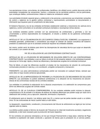 Las asociaciones cívicas, comunitarias, de profesionales, benéficas o de utilidad común, podrán denunciar ante las
autoridades competentes las actuaciones, hechos u omisiones de los servidores públicos o de los particulares,
que constituyan delitos, contravenciones o faltas en materia de contratación estatal.
Las autoridades brindarán especial apoyo y colaboración a las personas y asociaciones que emprendan campañas
de control y vigilancia de la gestión pública contractual y oportunamente suministrarán la documentación e
información que requieran para el cumplimiento de tales tareas.
El Gobierno Nacional y los de las entidades territoriales establecerán sistemas y mecanismos de estímulo de la
vigilancia y control comunitario en la actividad contractual orientados a recompensar dichas labores .
Las entidades estatales podrán contratar con las asociaciones de profesionales y gremiales y con las
universidades y centros especializados de investigación, el estudio y análisis de las gestiones contractuales
realizadas.
ARTICULO 67. DE LA COLABORACION DE LOS CUERPOS CONSULTIVOS DEL GOBIERNO. Los organismos o
entidades gremiales, profesionales o universitarios que tengan el carácter de cuerpos consultivos del Gobierno
prestarán la colaboración que en la actividad contractual requieran las entidades estatales.
Así mismo, podrán servir de árbitros para dirimir las discrepancias de naturaleza técnica que surjan en desarrollo
del contrato o con ocasión de éste.
VIII. DE LA SOLUCION DE LAS CONTROVERSIAS CONTRACTUALES
ARTICULO 68. DE LA UTILIZACION DE MECANISMOS DE SOLUCION DIRECTA DE LAS CONTROVERSIAS
CONTRACTUALES. Las entidades a que se refiere el artículo 2o del presente estatuto y los contratistas buscarán
solucionar en forma ágil, rápida y directa las diferencias y discrepancias surgidas de la actividad contractual.
Para tal efecto, al surgir las diferencias acudirán al empleo de los mecanismos de solución de controversias
contractuales previstos en esta ley y a la conciliación, amigable composición y transacción.
PARAGRAFO. Los actos administrativos contractuales podrán ser revocados en cualquier tiempo, siempre que
sobre ellos no haya recaído sentencia ejecutoriada.
ARTICULO 69. DE LA IMPROCEDENCIA DE PROHIBIR LA UTILIZACION DE LOS MECANISMOS DE SOLUCION
DIRECTA. Las autoridades no podrán establecer prohibiciones a la utilización de los mecanismos de solución
directa de las controversias nacidas de los contratos estatales.
Las entidades no prohibirán la estipulación de la cláusula compromisoria o la celebración de compromisos para
dirimir las diferencias surgidas del contrato estatal.
ARTICULO 70. DE LA CLAUSULA COMPROMISORIA. En los contratos estatales podrá incluirse la cláusula
compromisoria a fin de someter a la decisión de árbitros las distintas diferencias que puedan surgir por razón de la
celebración del contrato y de su ejecución, desarrollo, terminación o liquidación.
El arbitramento será en derecho. Los árbitros serán tres (3), a menos que las partes decidan acudir a un árbitro
único. En las controversias de menor cuantía habrá un sólo arbitro.
La designación, requerimiento, constitución y funcionamiento del tribunal de arbitramento se regirá por las normas
vigentes sobre la materia.
Los árbitros podrán ampliar el término de duración del Tribunal por la mitad del inicialmente acordado o legalmente
establecido, si ello fuere necesario para la producción del laudo respectivo.
En los contratos con personas extranjeras y en los que incluyan financiamiento a largo plazo, sistemas de Pago
mediante la explotación del objeto construído u operación de bienes para la prestación de un servicio público,
 