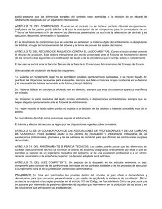 podrá pactarse que las diferencias surgidas del contrato sean sometidas a la decisión de un tribunal de
arbitramento designado por un organismo internacional.
ARTICULO 71. DEL COMPROMISO. Cuando en el contrato no se hubiere pactado cláusula compromisoria,
cualquiera de las partes podrá solicitar a la otra la suscripción de un compromiso para la convocatoria de un
Tribunal de Arbitramento a fin de resolver las diferencias presentadas por razón de la celebración del contrato y su
ejecución, desarrollo, terminación o liquidación.
En el documento de compromiso que se suscriba se señalarán la materia objeto del arbitramento, la designación
de árbitros, el lugar de funcionamiento del tribunal y la forma de proveer los costos del mismo.
ARTICULO 72. DEL RECURSO DE ANULACION CONTRA EL LAUDO ARBITRAL. Contra el laudo arbitral procede
el recurso de anulación. Este deberá interponerse por escrito presentado ante el Tribunal de Arbitramento dentro
de los cinco (5) días siguientes a la notificación del laudo o de la providencia que lo corrija, aclare o complemente.
El recurso se surtirá ante la Sección Tercera de la Sala de lo Contencioso Administrativo del Consejo de Estado.
Son causales de anulación del laudo las siguientes:
1o. Cuando sin fundamento legal no se decretaren pruebas oportunamente solicitadas, o se hayan dejado de
practicar las diligencias necesarias para evacuarlas, siempre que tales omisiones tengan incidencia en la decisión
y el interesado las hubiere reclamado en la forma y tiempo debidos.
2o. Haberse fallado en conciencia debiendo ser en derecho, siempre que esta circunstancia aparezca manifiesta
en el laudo.
3o. Contener la parte resolutiva del laudo errores aritméticos o disposiciones contradictorias, siempre que se
hayan alegado oportunamente ante el Tribunal de Arbitramento.
4o. Haber recaído el laudo sobre puntos no sujetos a la decisión de los árbitros o haberse concedido más de lo
pedido.
5o. No haberse decidido sobre cuestiones sujetas al arbitramento.
El trámite y efectos del recurso se regirá por las disposiciones vigentes sobre la materia.
ARTICULO 73. DE LA COLABORACION DE LAS ASOCIACIONES DE PROFESIONALES Y DE LAS CAMARAS
DE COMERCIO. Podrá pactarse acudir a los centros de conciliación y arbitramento institucional de las
asociaciones profesionales, gremiales y de las cámaras de comercio para que diriman las controversias surgidas
del contrato.
ARTICULO 74. DEL ARBITRAMENTO O PERICIA TECNICOS. Las partes podrán pactar que las diferencias de
carácter exclusivamente técnico se sometan al criterio de expertos designados directamente por ellas o que se
sometan al parecer de un organismo consultivo del Gobierno, al de una asociación profesional o a un centro
docente universitario o de enseñanza superior. La decisión adoptada será definitiva.
ARTICULO 75. DEL JUEZ COMPETENTE. Sin perjuicio de lo dispuesto en los artículos anteriores, el juez
competente para conocer de las controversias derivadas de los contratos estatales y de los procesos de ejecución
o cumplimiento será el de la jurisdicción contencioso administrativa.
PARAGRAFO 1o. Una vez practicadas las pruebas dentro del proceso, el juez citará a demandantes y
demandados para que concurran personalmente o por medio de apoderado a audiencia de conciliación. Dicha
audiencia se sujetará a las reglas previstas en el artículo 101 del Código de Procedimiento Civil y se procurará que
se adelante por intermedio de personas diferentes de aquellas que intervinieron en la producción de los actos o en
las situaciones que provocaron las discrepancias.
 