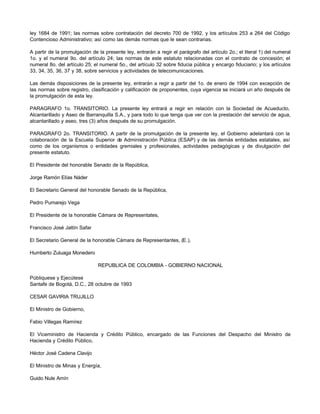 ley 1684 de 1991; las normas sobre contratación del decreto 700 de 1992, y los artículos 253 a 264 del Código
Contencioso Administrativo; así como las demás normas que le sean contrarias.
A partir de la promulgación de la presente ley, entrarán a regir el parágrafo del artículo 2o.; el literal 1) del numeral
1o. y el numeral 9o. del artículo 24; las normas de este estatuto relacionadas con el contrato de concesión; el
numeral 8o. del artículo 25; el numeral 5o., del artículo 32 sobre fiducia pública y encargo fiduciario; y los artículos
33, 34, 35, 36, 37 y 38, sobre servicios y actividades de telecomunicaciones.
Las demás disposiciones de la presente ley, entrarán a regir a partir del 1o. de enero de 1994 con excepción de
las normas sobre registro, clasificación y calificación de proponentes, cuya vigencia se iniciará un año después de
la promulgación de esta ley.
PARAGRAFO 1o. TRANSITORIO. La presente ley entrará a regir en relación con la Sociedad de Acueducto,
Alcantarillado y Aseo de Barranquilla S.A., y para todo lo que tenga que ver con la prestación del servicio de agua,
alcantarillado y aseo, tres (3) años después de su promulgación.
PARAGRAFO 2o. TRANSITORIO. A partir de la promulgación de la presente ley, el Gobierno adelantará con la
colaboración de la Escuela Superior de Administración Pública (ESAP) y de las demás entidades estatales, así
como de los organismos o entidades gremiales y profesionales, actividades pedagógicas y de divulgación del
presente estatuto.
El Presidente del honorable Senado de la República,
Jorge Ramón Elías Náder
El Secretario General del honorable Senado de la República,
Pedro Pumarejo Vega
El Presidente de la honorable Cámara de Representates,
Francisco José Jattín Safar
El Secretario General de la honorable Cámara de Representantes, (E.),
Humberto Zuluaga Monedero
REPUBLICA DE COLOMBIA - GOBIERNO NACIONAL
Públiquese y Ejecútese
Santafe de Bogotá, D.C., 28 octubre de 1993
CESAR GAVIRIA TRUJILLO
El Ministro de Gobierno,
Fabio Villegas Ramírez
El Viceministro de Hacienda y Crédito Público, encargado de las Funciones del Despacho del Ministro de
Hacienda y Crédito Público,
Héctor José Cadena Clavijo
El Ministro de Minas y Energía,
Guido Nule Amín
 