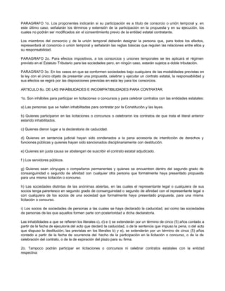 PARAGRAFO 1o. Los proponentes indicarán si su participación es a título de consorcio o unión temporal y, en
este último caso, señalarán los términos y extensión de la participación en la propuesta y en su ejecución, los
cuales no podrán ser modificados sin el consentimiento previo de la entidad estatal contratante.
Los miembros del consorcio y de la unión temporal deberán designar la persona que, para todos los efectos,
representará al consorcio o unión temporal y señalarán las reglas básicas que regulen las relaciones entre ellos y
su responsabilidad.
PARAGRAFO 2o. Para efectos impositivos, a los consorcios y uniones temporales se les aplicará el régimen
previsto en el Estatuto Tributario para las sociedades pero, en ningún caso, estarán sujetos a doble tributación.
PARAGRAFO 3o. En los casos en que se conformen sociedades bajo cualquiera de las modalidades previstas en
la ley con el único objeto de presentar una propuesta, celebrar y ejecutar un contrato estatal, la responsabilidad y
sus efectos se regirá por las disposiciones previstas en esta ley para los consorcios.
ARTICULO 8o. DE LAS INHABILIDADES E INCOMPATIBILIDADES PARA CONTRATAR.
1o. Son inhábiles para participar en licitaciones o concursos y para celebrar contratos con las entidades estatales:
a) Las personas que se hallen inhabilitadas para contratar por la Constitución y las leyes.
b) Quienes participaron en las licitaciones o concursos o celebraron los contratos de que trata el literal anterior
estando inhabilitados.
c) Quienes dieron lugar a la declaratoria de caducidad.
d) Quienes en sentencia judicial hayan sido condenados a la pena accesoria de interdicción de derechos y
funciones públicas y quienes hayan sido sancionados disciplinariamente con destitución.
e) Quienes sin justa causa se abstengan de suscribir el contrato estatal adjudicado.
f ) Los servidores públicos.
g) Quienes sean cónyuges o compañeros permanentes y quienes se encuentren dentro del segundo grado de
consanguinidad o segundo de afinidad con cualquier otra persona que formalmente haya presentado propuesta
para una misma licitación o concurso.
h) Las sociedades distintas de las anónimas abiertas, en las cuales el representante legal o cualquiera de sus
socios tenga parentesco en segundo grado de consanguinidad o segundo de afinidad con el representante legal o
con cualquiera de los socios de una sociedad que formalmente haya presentado propuesta, para una misma
licitación o concurso.
i) Los socios de sociedades de personas a las cuales se haya declarado la caducidad, así como las sociedades
de personas de las que aquellos formen parte con posterioridad a dicha declaratoria.
Las inhabilidades a que se refieren los literales c), d) e i) se extenderán por un término de cinco (5) años contado a
partir de la fecha de ejecutoria del acto que declaró la caducidad, o de la sentencia que impuso la pena, o del acto
que dispuso la destitución; las previstas en los literales b) y e), se extenderán por un término de cinco (5) años
contado a partir de la fecha de ocurrencia del hecho de la participación en la licitación o concurso, o de la de
celebración del contrato, o de la de expiración del plazo para su firma.
2o. Tampoco podrán participar en licitaciones o concursos ni celebrar contratos estatales con la entidad
respectiva:
 