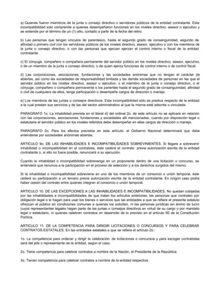 a) Quienes fueron miembros de la junta o consejo directivo o servidores públicos de la entidad contratante. Esta
incompatibilidad solo comprende a quienes desempeñaron funciones en los niveles directivo, asesor o ejecutivo y
se extiende por el término de un (1) año, contado a partir de la fecha del retiro.
b) Las personas que tengan vínculos de parentesco, hasta el segundo grado de consanguinidad, segundo de
afinidad o primero civil con los servidores públicos de los niveles directivo, asesor, ejecutivo o con los miembros de
la junta o consejo directivo, o con las personas que ejerzan ejerzan el control interno o fiscal de la entidad
contratante.
c) El cónyuge, compañero o compañera permanente del servidor público en los niveles directivo, asesor, ejecutivo,
o de un miembro de la junta o consejo directivo, o de quien ejerza funciones de control interno o de control fiscal.
d) Las corporaciones, asociaciones, fundaciones y las sociedades anónimas que no tengan el carácter de
abiertas, así como las sociedades de responsabilidad limitada y las demás sociedades de personas en las que el
servidor público en los niveles directivo, asesor o ejecutivo, o el miembro de la junta o consejo directivo, o el
cónyuge, compañero o compañera permanente o los parientes hasta el segundo grado de consanguinidad, afinidad
o civil de cualquiera de ellos, tenga participación o desempeñe cargos de dirección o manejo.
e) Los miembros de las juntas o consejos directivos. Esta incompatibilidad sólo se predica respecto de la entidad
a la cual prestan sus servicios y de las del sector administrativo al que la misma esté adscrita o vinculada.
PARAGRAFO 1o. La inhabilidad prevista en el literal d) del ordinal 2o. de este artículo no se aplicará en relación
con las corporaciones, asociaciones, fundaciones y sociedades allí mencionadas, cuando por disposición legal o
estatutaria el servidor público en los niveles referidos debe desempeñar en ellas cargos de dirección o manejo.
PARAGRAFO 2o. Para los efectos previstos en este artículo, el Gobierno Nacional determinará que debe
entenderse por sociedades anónimas abiertas.
ARTICULO 9o. DE LAS INHABILIDADES E INCOMPATIBILIDADES SOBREVINIENTES. Si llegare a sobrevenir
inhabilidad o incompatibilidad en el contratista, éste cederá el contrato previa autorización escrita de la entidad
contratante o, si ello no fuere posible, renunciará a su ejecución.
Cuando la inhabilidad o incompatibilidad sobrevenga en un proponente dentro de una licitación o concurso, se
entenderá que renuncia a la participación en el proceso de selección y a los derechos surgidos del mismo.
Si la inhabilidad o incompatibilidad sobreviene en uno de los miembros de un consorcio o unión temporal, éste
cederá su participación a un tercero previa autorización escrita de la entidad contratante. En ningún caso podrá
haber cesión del contrato entre quienes integran el consorcio o unión temporal.
ARTICULO 10. DE LAS EXCEPCIONES A LAS INHABILIDADES E INCOMPATIBILIDADES. No quedan cobijadas
por las inhabilidades e incompatibilidades de que tratan los artículos anteriores, las personas que contraten por
obligación legal o lo hagan para usar los bienes o servicios que las entidades a que se refiere el presente estatuto
ofrezcan al público en condiciones comunes a quienes los soliciten, ni las personas jurídicas sin ánimo de lucro
cuyos representantes legales hagan parte de las juntas o consejos directivos en virtud de su cargo o por mandato
legal o estatutario, ni quienes celebren contratos en desarrollo de lo previsto en el artículo 60 de la Constitución
Política.
ARTICULO 11. DE LA COMPETENCIA PARA DIRIGIR LICITACIONES O CONCURSOS Y PARA CELEBRAR
CONTRATOS ESTATALES. En las entidades estatales a que se refiere el artículo 2o.:
1o. La competencia para ordenar y dirigir la celebración de licitaciones o concursos y para escoger contratistas
será del jefe o representante de la entidad, según el caso.
2o. Tiene competencia para celebrar contratos a nombre de la Nación, el Presidente de la República.
3o. Tienen competencia para celebrar contratos a nombre de la entidad respectiva:
 