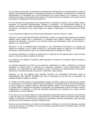a) Los ministros del despacho, los directores de departamentos administrativos, los superintendentes, los jefes de
unidades administrativas especiales, el Presidente del Senado de la República, el Presidente de la Cámara de
Representantes, los Presidentes de la Sala Administrativa del Consejo Superior de la Judicatura y de sus
Consejos Seccionales, el Fiscal General de la Nación, el Contralor General de la República, el Procurador General
de la Nación, y el Registrador Nacional del Estado Civil.
b) A nivel territorial, los gobernadores de los departamentos, los alcaldes municipales y de los distritos capital y
especiales, los contralores departamentales, distritales y municipales, y los representantes legales de las
regiones, las provincias, las áreas metropolitanas, los territorios indígenas y las asociaciones de municipios, en
los términos y condiciones de las normas legales que regulen la organización y el funcionamiento de dichas
entidades.
c) Los representantes legales de las entidades descentralizadas en todos los ordenes y niveles.
ARTICULO 12. DE LA DELEGACION PARA CONTRATAR. Los jefes y los representantes legales de las entidades
estatales podrán delegar total o parcialmente la competencia para celebrar contratos y desconcentrar la
realización de licitaciones o concursos en los servidores públicos que desempeñen cargos del nivel directivo o
ejecutivo o en sus equivalentes.
ARTICULO 13. DE LA NORMATIVIDAD APLICABLE A LOS CONTRATOS ESTATALES. Los contratos que
celebren las entidades a que se refiere el artículo 2o. del presente estatuto se regirán por las disposiciones
comerciales y civiles pertinentes, salvo en las materias particularmente reguladas en esta ley.
Los contratos celebrados en el exterior se podrán regir en su ejecución por las reglas del país en donde se hayan
suscrito, a menos que deban cumplirse en Colombia.
Los contratos que se celebren en Colombia y deban ejecutarse o cumplirse en el extranjero, podrán someterse a
la ley extranjera.
Los contratos financiados con fondos de los organismos multilaterales de crédito o celebrados con personas
extranjeras de derecho público u organismos de cooperación, asistencia o ayuda internacionales, podrán
someterse a los reglamentos de tales entidades en todo lo relacionado con procedimientos de formación y
adjudicación y cláusulas especiales de ejecución, cumplimiento, pago y ajustes.
ARTICULO 14. DE LOS MEDIOS QUE PUEDEN UTILIZAR LAS ENTIDADES ESTATALES PARA EL
CUMPLIMIENTO DEL OBJETO CONTRACTUAL. Para el cumplimiento de los fines de la contratación, las
entidades estatales al celebrar un contrato:
1o. Tendrán la dirección general y la responsabilidad de ejercer el control y vigilancia de la ejecución del contrato.
En consecuencia, con el exclusivo objeto de evitar la paralización o la afectación grave de los servicios públicos a
su cargo y asegurar la inmediata, continua y adecuada prestación, podrán, en los casos previstos en el numeral
2o. de este artículo, interpretar los documentos contractuales y las estipulaciones en ellos convenidas, introducir
modificaciones a lo contratado y, cuando las condiciones particulares de la prestación así lo exijan, terminar
unilateralmente el contrato celebrado.
En los actos en que se ejercite algunas de estas potestades excepcionales deberá procederse al reconocimiento
y orden de pago de las compensaciones e indemnizaciones a que tengan derecho las personas objeto de tales
medidas y se aplicarán los mecanismos de ajuste de las condiciones y términos contractuales a que haya lugar,
todo ello con el fin de mantener la ecuación o equilibrio inicial.
Contra los actos administrativos que ordenen la interpretación, modificación y terminación unilaterales, procederá
el recurso de reposición, sin perjuicio de la acción contractual que puede intentar el contratista, según lo previsto
en el artículo 77 de esta ley.
 