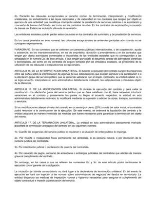 2o. Pactarán las cláusulas excepcionales al derecho común de terminación, interpretación y modificación
unilaterales, de sometimiento a las leyes nacionales y de caducidad en los contratos que tengan por objeto el
ejercicio de una actividad que constituya monopolio estatal, la prestación de servicios públicos o la explotación y
concesión de bienes del Estado, así como en los contratos de obra. En los contratos de explotación y concesión
de bienes del Estado se incluirá la cláusula de reversión.
Las entidades estatales podrán pactar estas cláusulas en los contratos de suministro y de prestación de servicios.
En los casos previstos en este numeral, las cláusulas excepcionales se entienden pactadas aún cuando no se
consignen expresamente.
PARAGRAFO. En los contratos que se celebren con personas públicas internacionales, o de cooperación, ayuda
o asistencia; en los interadministrativos; en los de empréstito, donación y arrendamiento y en los contratos que
tengan por objeto actividades comerciales o industriales de las entidades estatales que no correspondan a las
señaladas en el numeral 2o. de este artículo, o que tengan por objeto el desarrollo directo de actividades científicas
o tecnológicas, así como en los contratos de seguro tomados por las entidades estatales, se prescindirá de la
utilización de las cláusulas o estipulaciones excepcionales.
ARTICULO 15. DE LA INTERPRETACION UNILATERAL. Si durante la ejecución del contrato surgen discrepancias
entre las partes sobre la interpretación de algunas de sus estipulaciones que puedan conducir a la paralización o a
la afectación grave del servicio público que se pretende satisfacer con el objeto contratado, la entidad estatal, si no
se logra acuerdo, interpretará en acto administrativo debidamente motivado, las estipulaciones o cláusulas objeto
de la diferencia.
ARTICULO 16. DE LA MODIFICACION UNILATERAL. Si durante la ejecución del contrato y para evitar la
paralización o la afectación grave del servicio público que se deba satisfacer con él, fuere necesario introducir
variaciones en el contrato y previamente las partes no llegan al acuerdo respectivo, la entidad en acto
administrativo debidamente motivado, lo modificará mediante la supresión o adición de obras, trabajos, suministros
o servicios.
Si las modificaciones alteran el valor del contrato en un veinte por ciento (20%) o más del valor inicial, el contratista
podrá renunciar a la continuación de la ejecución. En este evento, se ordenará la liquidación del contrato y la
entidad adoptará de manera inmediata las medidas que fueren necesarias para garantizar la terminación del objeto
del mismo.
ARTICULO 17. DE LA TERMINACION UNILATERAL. La entidad en acto administrativo debidamente motivado
dispondrá la terminación anticipada del contrato en los siguientes eventos:
1o. Cuando las exigencias del servicio público lo requieran o la situación de orden público lo imponga.
2o. Por muerte o incapacidad física permanente del c
ontratista, si es persona natural, o por disolución de la
persona jurídica del contratista.
3o. Por interdicción judicial o declaración de quiebra del contratista.
4o. Por cesación de pagos, concurso de acreedores o embargos judiciales del contratista que afecten de manera
grave el cumplimiento del contrato.
Sin embargo, en los casos a que se refieren los numerales 2o. y 3o. de este artículo podrá continuarse la
ejecución con el garante de la obligación.
La iniciación de trámite concordatario no dará lugar a la declaratoria de terminación unilateral. En tal evento la
ejecución se hará con sujeción a las normas sobre administración de negocios del deudor en concordato. La
entidad dispondrá las medidas de inspección, control y vigilancia necesarias para asegurar el cumplimiento del
objeto contractual e impedir la paralización del servicio.
 