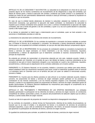 ARTICULO 18. DE LA CADUCIDAD Y SUS EFECTOS. La caducidad es la estipulación en virtud de la cual si se
presenta alguno de los hechos constitutivos de incumplimiento de las obligaciones a cargo del contratista, que
afecte de manera grave y directa la ejecución del contrato y evidencie que puede conducir a su paralización, la
entidad por medio de acto administrativo debidamente motivado lo dará por terminado y ordenará su liquidación en
el estado en que se encuentre.
En caso de que la entidad decida abstenerse de declarar la caducidad, adoptará las medidas de control e
intervención necesarias, que garanticen la ejecución del objeto contratado. La declaratoria de caducidad n
o
impedirá que la entidad contratante tome posesión de la obra o continúe inmediatamente la ejecución del objeto
contratado, bien sea a través del garante o de otro contratista, a quien a su vez se le podrá declarar la caducidad,
cuando a ello hubiere lugar.
Si se declara la caducidad no habrá lugar a indemnización para el contratista, quien se hará acreedor a las
sanciones e inhabilidades previstas en esta ley.
La declaratoria de caducidad será constitutiva del siniestro de incumplimiento.
ARTICULO 19. DE LA REVERSION. En los contratos de explotación o concesión de bienes estatales se pactará
que, al finalizar el término de la explotación o concesión, los elementos y bienes directamente afectados a la
misma pasen a ser propiedad de la entidad contratante, sin que por ello ésta deba efectuar compensación alguna.
ARTICULO 20. DE LA RECIPROCIDAD. En los procesos de contratación estatal se concederá al proponente de
bienes y servicios de origen extranjero, el mismo tratamiento y en las mismas condiciones, requisitos,
procedimientos y criterios de adjudicación que el tratamiento concedido al nacional, exclusivamente bajo el
principio de reciprocidad.
Se entiende por principio de reciprocidad, el compromiso adquirido por otro país, mediante acuerdo, tratado o
convenio celebrado con Colombia, en el sentido de que a las ofertas de bienes y servicios colombianos se les
concederá en ese país el mismo tratamiento otorgado a sus nacionales en cuanto a las condiciones, requisitos,
procedimientos y criterios para la adjudicación de los contratos celebrados con el sector público.
PARAGRAFO 1o. El Gobierno Nacional, en los acuerdos, tratados o convenios que celebre para estos efectos,
deberá establecer todos los mecanismos necesarios para hacer cumplir el tratamiento igualitario entre el nacional
y el extranjero tanto en Colombia como en el territorio del país con quien se celebre el mencionado acuerdo,
convenio o tratado.
PARAGRAFO 2o. Cuando para los efectos previstos en este artículo no se hubiere celebrado acuerdo, tratado o
convenio, los proponentes de bienes y servicios de origen extranjero podrán participar en los procesos de
contratación en las mismas condiciones y con los mismos requisitos exigidos a los nacionales colombianos,
siempre y cuando en sus respectivos países los proponentes de bienes y servicios de origen colombiano gocen de
iguales oportunidades. El Gobierno Nacional establecerá los mecanismos para asegurar el cumplimiento de la
reciprocidad prevista en este parágrafo.
ARTICULO 21. DEL TRATAMIENTO Y PREFERENCIA DE LAS OFERTAS NACIONALES. Las entidades
estatales garantizarán la participación de los oferentes de bienes y servicios de origen nacional, en condiciones
competitivas de calidad, oportunidad y precio, sin perjuicio del procedimiento de selección objetiva que se utilice y
siempre y cuando exista oferta de origen nacional.
Cuando se trate de la ejecución de proyectos de inversión se dispondrá la desagregación tecnológica.
En los contratos de empréstito y demás formas de financiamiento, distintos de los créditos de proveedores, se
buscará que no se exija el empleo o la adquisición de bienes o la prestación de servicios de procedencia
extranjera específica, o que a ello se condicione el otorgamiento. Así mismo, se buscará incorporar condiciones
que garanticen la participación de oferentes de bienes y servicios de origen nacional.
En igualdad de condiciones para contratar, se preferirá la oferta de bienes y servicios de origen nacional.
 
