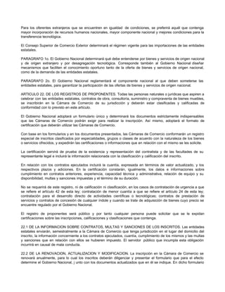 Para los oferentes extranjeros que se encuentren en igualdad de condiciones, se preferirá aquél que contenga
mayor incorporación de recursos humanos nacionales, mayor componente nacional y mejores condiciones para la
transferencia tecnológica.
El Consejo Superior de Comercio Exterior determinará el régimen vigente para las importaciones de las entidades
estatales.
PARAGRAFO 1o. El Gobierno Nacional determinará qué debe entenderse por bienes y servicios de origen nacional
y de origen extranjero y por desagregación tecnológica. Corresponde también al Gobierno Nacional diseñar
mecanismos que faciliten el conocimiento oportuno tanto de la oferta de bienes y servicios de origen nacional,
como de la demanda de las entidades estatales.
PARAGRAFO 2o. El Gobierno Nacional reglamentará el componente nacional al que deben someterse las
entidades estatales, para garantizar la participación de las ofertas de bienes y servicios de origen nacional.
ARTICULO 22. DE LOS REGISTROS DE PROPONENTES. Todas las personas naturales o jurídicas que aspiren a
celebrar con las entidades estatales, contratos de obra, consultoría, suministro y compraventa de bienes muebles,
se inscribirán en la Cámara de Comercio de su jurisdicción y deberán estar clasificadas y calificadas de
conformidad con lo previsto en este artículo.
El Gobierno Nacional adoptará un formulario único y determinará los documentos estrictamente indispensables
que las Cámaras de Comercio podrán exigir para realizar la inscripción. Así mismo, adoptará el formato de
certificación que deberán utilizar las Cámaras de Comercio.
Con base en los formularios y en los documentos presentados, las Cámaras de Comercio conformarán un registro
especial de inscritos clasificados por especialidades, grupos o clases de acuerdo con la naturaleza de los bienes
o servicios ofrecidos, y expedirán las certificaciones o informaciones que en relación con el mismo se les solicite.
La certificación servirá de prueba de la existencia y representación del contratista y de las facultades de su
representante legal e incluirá la información relacionada con la clasificación y calificación del inscrito.
En relación con los contratos ejecutados incluirá la cuantía, expresada en términos de valor actualizado, y los
respectivos plazos y adiciones. En la certificación constarán, igualmente, los datos e informaciones sobre
cumplimiento en contratos anteriores, experiencia, capacidad técnica y administrativa, relación de equipo y su
disponibilidad, multas y sanciones impuestas y el término de su duración.
No se requerirá de este registro, ni de calificación ni clasificación, en los casos de contratación de urgencia a que
se refiere el artículo 42 de esta ley; contratación de menor cuantía a que se refiere el artículo 24 de esta ley;
contratación para el desarrollo directo de actividades científicas o tecnológicas; contratos de prestación de
servicios y contratos de concesión de cualquier índole y cuando se trate de adquisición de bienes cuyo precio se
encuentre regulado por el Gobierno Nacional.
El registro de proponentes será público y por tanto cualquier persona puede solicitar que se le expidan
certificaciones sobre las inscripciones, calificaciones y clasificaciones que contenga.
22.1 DE LA INFORMACION SOBRE CONTRATOS, MULTAS Y SANCIONES DE LOS INSCRITOS. Las entidades
estatales enviarán, semestralmente a la Cámara de Comercio que tenga jurisdicción en el lugar del domicilio del
inscrito, la información concerniente a los contratos ejecutados, cuantía, cumplimiento de los mismos y las multas
y sanciones que en relación con ellos se hubieren impuesto. El servidor público que incumpla esta obligación
incurrirá en causal de mala conducta.
22.2 DE LA RENOVACION, ACTUALIZACION Y MODIFICACION. La inscripción en la Cámara de Comercio se
renovará anualmente, para lo cual los inscritos deberán diligenciar y presentar el formulario que para el efecto
determine el Gobierno Nacional, j unto con los documentos actualizados que en él se indique. En dicho formulario
 