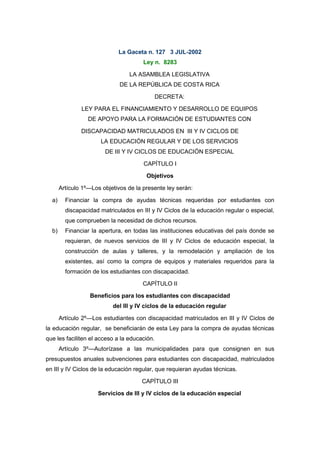 La Gaceta n. 127 3 JUL-2002 
Ley n. 8283 
LA ASAMBLEA LEGISLATIVA 
DE LA REPÚBLICA DE COSTA RICA 
DECRETA: 
LEY PARA EL FINANCIAMIENTO Y DESARROLLO DE EQUIPOS 
DE APOYO PARA LA FORMACIÓN DE ESTUDIANTES CON 
DISCAPACIDAD MATRICULADOS EN III Y IV CICLOS DE 
LA EDUCACIÓN REGULAR Y DE LOS SERVICIOS 
DE III Y IV CICLOS DE EDUCACIÓN ESPECIAL 
CAPÍTULO I 
Objetivos 
Artículo 1º—Los objetivos de la presente ley serán: 
a) Financiar la compra de ayudas técnicas requeridas por estudiantes con 
discapacidad matriculados en III y IV Ciclos de la educación regular o especial, 
que comprueben la necesidad de dichos recursos. 
b) Financiar la apertura, en todas las instituciones educativas del país donde se 
requieran, de nuevos servicios de III y IV Ciclos de educación especial, la 
construcción de aulas y talleres, y la remodelación y ampliación de los 
existentes, así como la compra de equipos y materiales requeridos para la 
formación de los estudiantes con discapacidad. 
CAPÍTULO II 
Beneficios para los estudiantes con discapacidad 
del III y IV ciclos de la educación regular 
Artículo 2º—Los estudiantes con discapacidad matriculados en III y IV Ciclos de 
la educación regular, se beneficiarán de esta Ley para la compra de ayudas técnicas 
que les faciliten el acceso a la educación. 
Artículo 3º—Autorízase a las municipalidades para que consignen en sus 
presupuestos anuales subvenciones para estudiantes con discapacidad, matriculados 
en III y IV Ciclos de la educación regular, que requieran ayudas técnicas. 
CAPÍTULO III 
Servicios de III y IV ciclos de la educación especial 
 