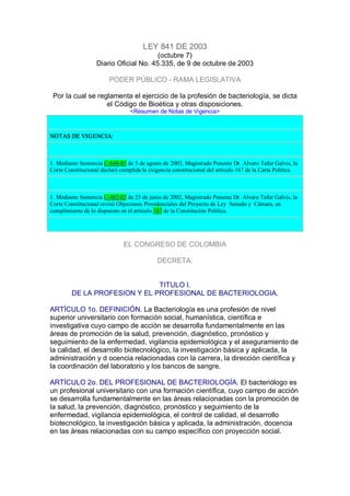 LEY 841 DE 2003 
(octubre 7) 
Diario Oficial No. 45.335, de 9 de octubre de 2003 
PODER PÚBLICO ­ RAMA LEGISLATIVA 
Por la cual se reglamenta el ejercicio de la profesión de bacteriología, se dicta 
el Código de Bioética y otras disposiciones. 
<Resumen de Notas de Vigencia> 
NOTAS DE VIGENCIA: 
1. Mediante Sentencia C­648­03 de 5 de agosto de 2003, Magistrado Ponente Dr. Alvaro Tafur Galvis, la 
Corte Constitucional declaró cumplida la exigencia constitucional del artículo 167 de la Carta Política. 
1. Mediante Sentencia C­482­02 de 25 de junio de 2002, Magistrado Ponente Dr. Alvaro Tafur Galvis, la 
Corte Constitucional revisó Objeciones Presidenciales del Proyecto de Ley  Senado y  Cámara, en 
cumplimiento de lo dispuesto en el artículo 167 de la Constitución Política. 
EL CONGRESO DE COLOMBIA 
DECRETA: 
TITULO I. 
DE LA PROFESION Y EL PROFESIONAL DE BACTERIOLOGIA. 
ARTÍCULO 1o. DEFINICIÓN. La Bacteriología es una profesión de nivel 
superior universitario con formación social, humanística, científica e 
investigativa cuyo campo de acción se desarrolla fundamentalmente en las 
áreas de promoción de la salud, prevención, diagnóstico, pronóstico y 
seguimiento de la enfermedad, vigilancia epidemiológica y el aseguramiento de 
la calidad, el desarrollo biotecnológico, la investigación básica y aplicada, la 
administración y d ocencia relacionadas con la carrera, la dirección científica y 
la coordinación del laboratorio y los bancos de sangre. 
ARTÍCULO 2o. DEL PROFESIONAL DE BACTERIOLOGÍA. El bacteriólogo es 
un profesional universitario con una formación científica, cuyo campo de acción 
se desarrolla fundamentalmente en las áreas relacionadas con la promoción de 
la salud, la prevención, diagnóstico, pronóstico y seguimiento de la 
enfermedad, vigilancia epidemiológica, el control de calidad, el desarrollo 
biotecnológico, la investigación básica y aplicada, la administración, docencia 
en las áreas relacionadas con su campo específico con proyección social.
 