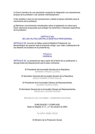 e) Como miembro de una asociación auspiciar la integración con asociaciones 
propias de la profesión o de carácter interdisciplinario; 
f) Ser solidario y leal con las asociaciones y darles el apoyo solicitado para el 
crecimiento de la profesión; 
g) Mantener conocimientos actualizados sobre la legislación en salud para 
hacer oportunas propuestas que protejan los derechos e intereses específicos 
de la profesión. 
CAPITULO XIII. 
DE LAS FALTAS CONTRA LA BIOÉTICA PROFESIONAL. 
ARTÍCULO 29. Incurren en faltas contra la Bioética Profesional, los 
Bacteriólogos de quienes trata el presente código, que violen cualesquiera de 
los deberes enunciados en la presente ley. 
TITULO V. 
VIGENCIA. 
ARTÍCULO 30. La presente ley rige a partir de la fecha de su publicación y 
deroga todas las disposiciones que le sean contrarias. 
El Presidente del honorable Senado de la República, 
GERMÁN VARGAS LLERAS. 
El Secretario General del honorable Senado de la República, 
EMILIO RAMÓN OTERO DAJUD. 
El Presidente de la honorable Cámara de Representantes, 
ALONSO ACOSTA OSIO. 
El Secretario General de la honorable Cámara de Representantes, 
ANGELINO LIZCANO RIVERA. 
REPUBLICA DE COLOMBIA ­ GOBIERNO NACIONAL 
PUBLÍQUESE Y CÚMPLASE. 
Dada en Bogotá, D. C., a 7 de octubre de 2003. 
ÁLVARO URIBE VÉLEZ 
El Ministro de la Protección Social,
 