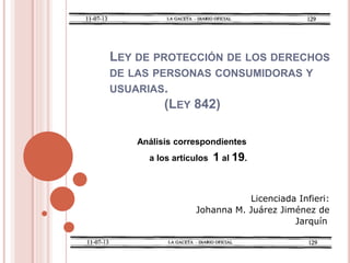 LEY DE PROTECCIÓN DE LOS DERECHOS
DE LAS PERSONAS CONSUMIDORAS Y
USUARIAS.
(LEY 842)
Análisis correspondientes
a los artículos 1 al 19.
Licenciada Infieri:
Johanna M. Juárez Jiménez de
Jarquín
 