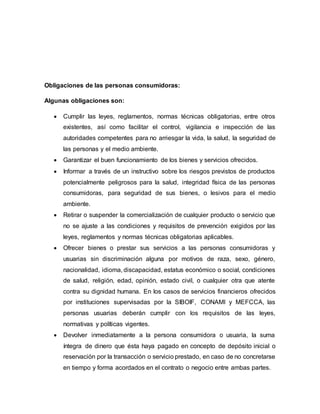 Obligaciones de las personas consumidoras:
Algunas obligaciones son:
 Cumplir las leyes, reglamentos, normas técnicas obligatorias, entre otros
existentes, así como facilitar el control, vigilancia e inspección de las
autoridades competentes para no arriesgar la vida, la salud, la seguridad de
las personas y el medio ambiente.
 Garantizar el buen funcionamiento de los bienes y servicios ofrecidos.
 Informar a través de un instructivo sobre los riesgos previstos de productos
potencialmente peligrosos para la salud, integridad física de las personas
consumidoras, para seguridad de sus bienes, o lesivos para el medio
ambiente.
 Retirar o suspender la comercialización de cualquier producto o servicio que
no se ajuste a las condiciones y requisitos de prevención exigidos por las
leyes, reglamentos y normas técnicas obligatorias aplicables.
 Ofrecer bienes o prestar sus servicios a las personas consumidoras y
usuarias sin discriminación alguna por motivos de raza, sexo, género,
nacionalidad, idioma, discapacidad, estatus económico o social, condiciones
de salud, religión, edad, opinión, estado civil, o cualquier otra que atente
contra su dignidad humana. En los casos de servicios financieros ofrecidos
por instituciones supervisadas por la SIBOIF, CONAMI y MEFCCA, las
personas usuarias deberán cumplir con los requisitos de las leyes,
normativas y políticas vigentes.
 Devolver inmediatamente a la persona consumidora o usuaria, la suma
íntegra de dinero que ésta haya pagado en concepto de depósito inicial o
reservación por la transacción o servicio prestado, en caso de no concretarse
en tiempo y forma acordados en el contrato o negocio entre ambas partes.
 