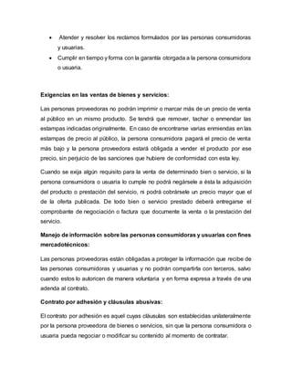  Atender y resolver los reclamos formulados por las personas consumidoras
y usuarias.
 Cumplir en tiempo y forma con la garantía otorgada a la persona consumidora
o usuaria.
Exigencias en las ventas de bienes y servicios:
Las personas proveedoras no podrán imprimir o marcar más de un precio de venta
al público en un mismo producto. Se tendrá que remover, tachar o enmendar las
estampas indicadas originalmente. En caso de encontrarse varias enmiendas en las
estampas de precio al público, la persona consumidora pagará el precio de venta
más bajo y la persona proveedora estará obligada a vender el producto por ese
precio, sin perjuicio de las sanciones que hubiere de conformidad con esta ley.
Cuando se exija algún requisito para la venta de determinado bien o servicio, si la
persona consumidora o usuaria lo cumple no podrá negársele a ésta la adquisición
del producto o prestación del servicio, ni podrá cobrársele un precio mayor que el
de la oferta publicada. De todo bien o servicio prestado deberá entregarse el
comprobante de negociación o factura que documente la venta o la prestación del
servicio.
Manejo de información sobre las personas consumidoras y usuarias con fines
mercadotécnicos:
Las personas proveedoras están obligadas a proteger la información que recibe de
las personas consumidoras y usuarias y no podrán compartirla con terceros, salvo
cuando estos lo autoricen de manera voluntaria y en forma expresa a través de una
adenda al contrato.
Contrato por adhesión y cláusulas abusivas:
El contrato por adhesión es aquel cuyas cláusulas son establecidas unilateralmente
por la persona proveedora de bienes o servicios, sin que la persona consumidora o
usuaria pueda negociar o modificar su contenido al momento de contratar.
 