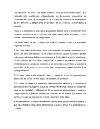 Las cláusulas abusivas son todas aquellas estipulaciones contractuales, que
habiendo sido establecidas unilateralmente por la persona proveedora, se
consideren en contra de las exigencias de la buena fe, causando un desequilibrio
de los derechos y obligaciones en perjuicio de las personas consumidoras o
usuarias.
Previo a la contratación, la persona proveedora deberá poner a disposición de la
persona consumidora las condiciones que serán incorporadas al contrato, con la
finalidad de que éste las lea íntegramente.
Las condiciones de los contratos por adhesión deben cumplir los siguientes
requisitos mínimos:
1. Ser redactados en términos claros, comprensibles e impresos sin espacios en
blanco, en letra arial tamaño 12 en idioma oficial del Estado. Asimismo, podrán
redactarse en lenguas de las comunidades de la Costa Atlántica, según sea el caso.
De no poderse dar esta última disposición, la persona proveedora tomará las
providencias necesarias para facilitarles a las personas consumidoras y usuarias la
traducción de los mismos, que permita una comprensión idónea para los fines
correspondientes.
2. Contener información relevante, veraz y suficiente sobre las características
esenciales del bien o servicio objeto del contrato por adhesión.
3. Contener al menos los siguientes datos generales: nombre y domicilio de la
persona proveedora; lugar en el cual se contratan los bienes o servicios; exposición
clara de los derechos y obligaciones de las personas consumidoras y usuarias;
obligaciones de la persona proveedora, totalidad de los costos que tendrán los
servicios; tiempo de vigencia del contrato, garantías, entre otras.
4. No ser remitidos a textos o documentos que no sean del conocimiento público o
que no se faciliten a la persona consumidora y usuaria, previo a la celebración del
contrato.
 