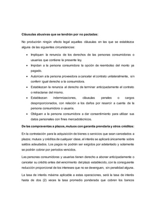 Cláusulas abusivas que se tendrán por no pactadas:
No producirán ningún efecto legal aquellas cláusulas en las que se establezca
alguna de las siguientes circunstancias:
 Impliquen la renuncia de los derechos de las personas consumidoras o
usuarias que contiene la presente ley.
 Impidan a la persona consumidora la opción de reembolso del monto ya
pagado.
 Autoricen a la persona proveedora a cancelar el contrato unilateralmente, sin
conferir igual derecho a la consumidora.
 Establezcan la renuncia al derecho de terminar anticipadamente el contrato
o retractarse del mismo.
 Establezcan indemnizaciones, cláusulas penales o cargos
desproporcionados, con relación a los daños por resarcir a cuenta de la
persona consumidora o usuaria.
 Obliguen a la persona consumidora a dar consentimiento para utilizar sus
datos personales con fines mercadotécnicos.
De las compraventas a plazos,mutuos con garantía prendaria y otros créditos:
En la contratación para la adquisición de bienes o servicios que sean cancelados a
plazos; mutuos y créditos de cualquier clase, el interés se aplicará únicamente sobre
saldos adeudados. Los pagos no podrán ser exigidos por adelantado y solamente
se podrán cobrar por periodos vencidos.
Las personas consumidoras y usuarias tienen derecho a abonar anticipadamente o
cancelar su crédito antes del vencimiento del plazo establecido, con la consiguiente
reducción proporcional de los intereses que no se devenguen, sin penalidad alguna.
La tasa de interés máxima aplicable a estas operaciones, será la tasa de interés
hasta de dos (2) veces la tasa promedio ponderada que cobren los bancos
 