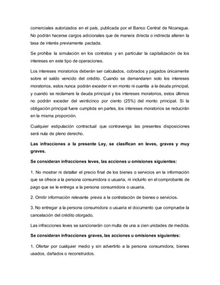 comerciales autorizados en el país, publicada por el Banco Central de Nicaragua.
No podrán hacerse cargos adicionales que de manera directa o indirecta alteren la
tasa de interés previamente pactada.
Se prohíbe la simulación en los contratos y en particular la capitalización de los
intereses en este tipo de operaciones.
Los intereses moratorios deberán ser calculados, cobrados y pagados únicamente
sobre el saldo vencido del crédito. Cuando se demandaren solo los intereses
moratorios, estos nunca podrán exceder ni en monto ni cuantía a la deuda principal,
y cuando se reclamare la deuda principal y los intereses moratorios, estos últimos
no podrán exceder del veinticinco por ciento (25%) del monto principal. Si la
obligación principal fuere cumplida en partes, los intereses moratorios se reducirán
en la misma proporción.
Cualquier estipulación contractual que contravenga las presentes disposiciones
será nula de pleno derecho.
Las infracciones a la presente Ley, se clasifican en leves, graves y muy
graves.
Se consideran infracciones leves, las acciones u omisiones siguientes:
1. No mostrar ni detallar el precio final de los bienes o servicios en la información
que se ofrece a la persona consumidora o usuaria, ni incluirlo en el comprobante de
pago que se le entrega a la persona consumidora o usuaria.
2. Omitir información relevante previa a la contratación de bienes o servicios.
3. No entregar a la persona consumidora o usuaria el documento que compruebe la
cancelación del crédito otorgado.
Las infracciones leves se sancionarán con multa de una a cien unidades de medida.
Se consideran infracciones graves, las acciones u omisiones siguientes:
1. Ofertar por cualquier medio y sin advertirlo a la persona consumidora, bienes
usados, dañados o reconstruidos.
 