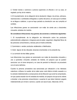 2. Vender bienes o servicios a precios superiores al ofrecido o en su caso, al
regulado por ley de la materia.
3. El incumplimiento de la obligación de la devolución íntegra de primas, anticipos,
reservaciones o cantidades entregadas a cuenta del precio, en caso que el contrato
no se llegue a celebrar; o que se haya pactado su devolución una vez cumplido el
contrato.
Las infracciones graves se sancionarán con multa de ciento una a doscientos
cincuenta unidades de medida.
Se consideran infracciones muy graves, las acciones u omisiones siguientes:
1. El incumplimiento de la obligación de información sobre los productos
potencialmente peligrosos o riesgosos para la salud, seguridad, integridad física de
las personas consumidoras y lesivas para el medio ambiente;
2. Suministrar o vender productos adulterados o falsificados.
3. Incluir alguna de las cláusulas abusivas enumeradas en la presente ley.
4. La comisión de tres faltas graves.
Las infracciones muy graves se sancionarán con multa de doscientos cincuenta y
una a quinientos cincuenta unidades de medida, sin perjuicio que se puedan
sancionar con el cierre temporal y en caso de persistir la infracción se procederá
con el cierre definitivo.
Cuando la persona proveedora sea sancionada por afectación a los intereses
colectivos o difusos, la cuantía de la multa nunca será inferior al daño causado o a
lo cobrado indebidamente a consecuencia de la infracción que se le ha comprobado,
sin que pueda exceder de mil unidades de medida, sin perjuicio de que se le ordene
a devolver a las personas consumidoras o usuarias lo que éstos hubieren pagado
indebidamente por el bien o servicio, cuando así sea el caso. (Nacional, 2013)
 
