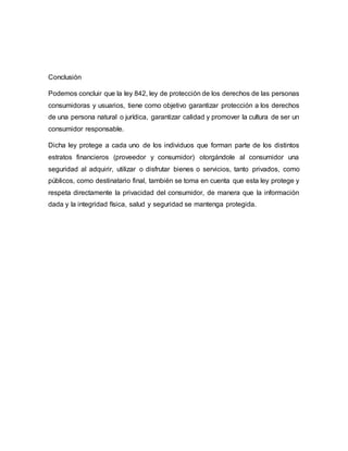 Conclusión
Podemos concluir que la ley 842, ley de protección de los derechos de las personas
consumidoras y usuarios, tiene como objetivo garantizar protección a los derechos
de una persona natural o jurídica, garantizar calidad y promover la cultura de ser un
consumidor responsable.
Dicha ley protege a cada uno de los individuos que forman parte de los distintos
estratos financieros (proveedor y consumidor) otorgándole al consumidor una
seguridad al adquirir, utilizar o disfrutar bienes o servicios, tanto privados, como
públicos, como destinatario final, también se toma en cuenta que esta ley protege y
respeta directamente la privacidad del consumidor, de manera que la información
dada y la integridad física, salud y seguridad se mantenga protegida.
 