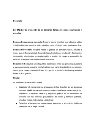 Desarrollo
Ley 842: Ley de protección de los derechos de las personas consumidoras y
usuarios.
Persona Consumidora o usuaria: Persona natural o jurídica que adquiere, utiliza
o disfruta bienes o servicios, tanto privados, como públicos, como destinataria final.
Persona Proveedora: Persona natural o jurídica de carácter público, privado o
mixto, que de forma habitual desarrolla las actividades de producción, fabricación,
importación, distribución, comercialización o alquiler de bienes o prestación de
servicios a las personas consumidoras o usuarias.
Relación de Consumo: Vinculo jurídico establecido entre una persona proveedora
y una consumidora o usuaria con la finalidad, por parte de esta última, de adquirir,
usar o gozar bienes o servicios finales, incluyendo la provisión de bienes y servicios
finales a título gratuito.
Objeto:
La presente Ley tiene como objeto:
 Establecer el marco legal de protección de los derechos de las personas
naturales y jurídicas que sean consumidoras o usuarias de bienes o servicios,
procurando la equidad, certeza y seguridad jurídica en las relaciones de
consumo con las personas proveedoras de bienes y servicios públicos,
privados, mixtos, individuales o colectivos.
 Garantizar a las personas consumidoras y usuarias la adquisición de bienes
o servicios de la mejor calidad.
 