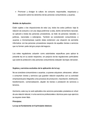  Promover y divulgar la cultura de consumo responsable, respetuoso y
educación sobre los derechos de las personas consumidoras y usuarias.
Ámbito de Aplicación:
Están sujetos a las disposiciones de esta Ley, todos los actos jurídicos bajo la
relación de consumo o en una etapa preliminar a esta, dentro del territorio nacional,
se aplicará a todas las personas proveedoras, se trate de personas naturales o
jurídicas, nacionales o extranjeras. También se considerarán consumidoras o
usuarias a microempresas cuando éstas evidencien una situación de asimetría
informativa con las personas proveedoras respecto de aquellos bienes o servicios
que no formen parte del giro propio del negocio.
Los entes reguladores actuarán como autoridades específicas para aplicar la
presente ley en su sector respectivo, sin perjuicio de las regulaciones particulares
que sobre la protección a las personas consumidoras estipulen las leyes del sector.
Sujetos y servicios excluidos de la aplicación de la Ley:
No se considera consumidores o usuarias, a quienes adquieran, almacenen, utilicen
o consuman bienes y servicios que guarden relación específica con su actividad
empresarial para integrarlos a los procesos de producción, importación, distribución,
transformación, comercialización, alquiler de bienes o prestación de servicios a
terceros.
Asimismo, esta Ley no será aplicable a los servicios personales prestados en virtud
de una relación laboral, ni a los servicios profesionales o técnicos para cuyo ejercicio
se requiera tener título.
Principios:
La Ley se fundamenta en 6 principios básicos:
 