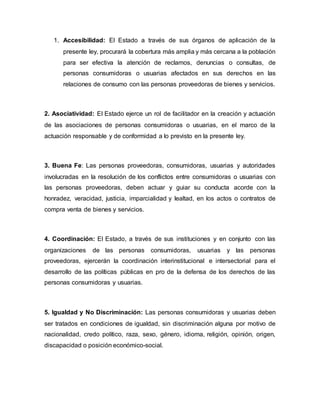 1. Accesibilidad: El Estado a través de sus órganos de aplicación de la
presente ley, procurará la cobertura más amplia y más cercana a la población
para ser efectiva la atención de reclamos, denuncias o consultas, de
personas consumidoras o usuarias afectados en sus derechos en las
relaciones de consumo con las personas proveedoras de bienes y servicios.
2. Asociatividad: El Estado ejerce un rol de facilitador en la creación y actuación
de las asociaciones de personas consumidoras o usuarias, en el marco de la
actuación responsable y de conformidad a lo previsto en la presente ley.
3. Buena Fe: Las personas proveedoras, consumidoras, usuarias y autoridades
involucradas en la resolución de los conflictos entre consumidoras o usuarias con
las personas proveedoras, deben actuar y guiar su conducta acorde con la
honradez, veracidad, justicia, imparcialidad y lealtad, en los actos o contratos de
compra venta de bienes y servicios.
4. Coordinación: El Estado, a través de sus instituciones y en conjunto con las
organizaciones de las personas consumidoras, usuarias y las personas
proveedoras, ejercerán la coordinación interinstitucional e intersectorial para el
desarrollo de las políticas públicas en pro de la defensa de los derechos de las
personas consumidoras y usuarias.
5. Igualdad y No Discriminación: Las personas consumidoras y usuarias deben
ser tratados en condiciones de igualdad, sin discriminación alguna por motivo de
nacionalidad, credo político, raza, sexo, género, idioma, religión, opinión, origen,
discapacidad o posición económico-social.
 