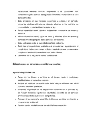necesidades humanas básicas, asegurando a las poblaciones más
vulnerables bajo las políticas de seguridad alimentaria y nutricional en el caso
de los alimentos.
 Estar protegidas en sus intereses económicos y sociales, y en particular
contra las prácticas arbitrarias de cláusulas abusivas en los contratos, de
conformidad a lo establecido en la presente ley.
 Recibir educación sobre consumo responsable y sostenible de bienes y
servicios.
 Recibir información veraz, oportuna, clara y relevante sobre los bienes y
servicios ofrecidos por parte de las personas proveedoras.
 Estar protegidas contra la publicidad engañosa o abusiva.
 Exigir bajo el procedimiento señalado en la presente ley y su reglamento el
cumplimiento de las promociones u ofertas cuando la persona proveedora no
cumpla con las condiciones establecidas en las mismas.
 Demandar por la vía judicial cuando corresponda.
Obligaciones de las personas consumidoras y usuarias:
Algunas obligaciones son:
 Pagar por los bienes o servicios en el tiempo, modo y condiciones
establecidas en el convenio o contrato.
 Adoptar las medidas necesarias para evitar riesgos derivados del uso o
consumo de bienes y servicios.
 Hacer uso responsable de las disposiciones contenidas en la presente ley,
sin realizar denuncias o peticiones infundadas en contra de las personas
proveedoras ante las autoridades competentes.
 Procurar el uso racional y sostenible de bienes y servicios, previniendo la
contaminación ambiental.
 Cumplir con las resoluciones de las autoridades competentes.
 