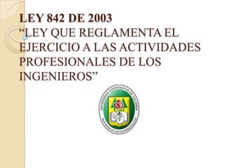 LEY 842 DE 2003
“LEY QUE REGLAMENTA EL
EJERCICIO A LAS ACTIVIDADES
PROFESIONALES DE LOS
INGENIEROS”
 