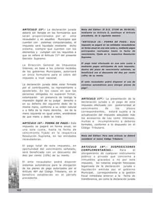 ARTICULO 15º.- La declaración jurada          Nota del Editor: El D.S. 27190 de 30/09/03,
      deberá ser llenada en los formularios que     mediante su Artículo 5, sustituye el Artículo
      serán proporcionados por el           ente    precedente, de la siguiente manera:
      recaudador y en aquellos Municipios que
      cuenten con sistemas computarizados, el       “ARTICULO 16.- FORMA DE PAGO.- E s t e
      impuesto será liquidado mediante dicho        impuesto se pagará en las entidades recaudadoras
                                                    en forma anual en una sola cuota o, mediante pagos
      sistema, siempre que cuenten con los
                                                    anticipados   realizados   hasta   la   fecha   de
      elementos y cumplan con los requisitos a
                                                    vencimiento, fijada en la respectiva Resolución
      que se refiere el Artículo 21º del presente
                                                    Suprema.
      Decreto Supremo.

                                                    El pago total efectuado en una sola cuota o
      La Dirección General de Impuestos
                                                    mediante pagos anticipados de este impuesto,
      Internos, en base a los criterios recibidos   dentro del plazo de vencimiento señalado, se
      de los gobiernos Municipales, autorizará      beneficiará con el descuento del diez por ciento
      un único formulario para el cobro del         (10%) de su monto.
      impuesto a nivel nacional.
                                                    El ente recaudador podrá disponer el uso de
      La declaración jurada debe estar firmada      sistemas automáticos para otorgar planes de
      por el contribuyente, su representante o      pago”.
      apoderado. En los casos en que las
      personas obligadas no supieren firmar,
      estamparán     en presencia de testigo la
                                                    ARTICULO 17º.- La presentación de la
      impresión digital de su pulgar derecho o
                                                    declaración jurada y el pago de este
      en su defecto del siguiente dedo de la
                                                    impuesto efectuado con posterioridad al
      misma mano, conforme a su orden natural
                                                    vencimiento        de      los    plazos
      o a falta de la mano derecha, los de la
                                                    correspondientes,     estará sujeta a la
      mano izquierda en igual orden, anotándose
                                                    actualización del impuesto adeudado más
      de que mano y dedo se trata.
                                                    los accesorios de Ley como intereses,
                                                    multas e      incumplimiento a deberes
      ARTICULO 16º.- FORMA DE PAGO.- Este
                                                    formales, conforme a lo dispuesto en el
      impuesto se pagará en forma anual, en
                                                    Código Tributario.
      una sola cuota, hasta la fecha de
      vencimiento fijado en la respectiva
      Resolución Suprema, en las entidades          Nota del Editor: Para este artículo se deberá
      recaudadoras.                                 considerar el nuevo Código Tributario


      El pago total de este impuesto, en            ARTICULO        18º.-    DISPOSICIONES
      oportunidad del vencimiento señalado,         COMPLEMENTARIAS.-                Para      el
      será beneficiado con un descuento del         otorgamiento de cualquier instrumento
      diez por ciento (10%) de su monto.            público o privado que concierna a
                                                    inmuebles gravados o no por este
      El ente recaudador podrá disponer             impuesto, los notarios exigirán fotocopias
      sistemas automáticos para la otorgación       legalizada de la declaración        jurada o
      de los planes de pago autorizados por el      liquidación emitida por el gobierno
      Artículo 46º del Código Tributario, sin el    Municipal,   correspondiente a la gestión
      beneficio establecido en el párrafo           fiscal inmediata anterior a la      fecha de
      precedente.                                   transferencia, así como la declaración jurada



102
 