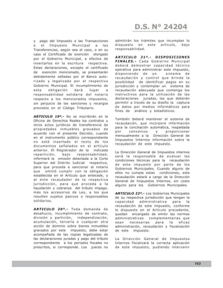 LEY N° 843
                                                           D.S. N° 24204
y pago del Impuesto a las Transacciones        admitirán los trámites que incumplan lo
o   el    Impuesto    Municipal    a    las    dispuesto    en   este  artículo,  bajo
Transferencias, según sea el caso, o en su     responsabilidad.
caso el Certificado de exención otorgado
por el Gobierno Municipal, a efectos de        ARTICULO 21º.- DISPOSICIONES
                                               FINALES.- Cada Gobierno Municipal
insertarlos en la escritura    respectiva.
                                               deberá demostrar capacidad técnico
Estas declaraciones, excepto el certificado
                                               operativa para administrar este impuesto,
de exención mencionado, se presentarán         disponiendo      de   un      sistema  de
debidamente selladas por el Banco auto-        recaudación y control que brinde la
rizado y legalizado por el respectivo          posibilidad   de identificar pagos en su
Gobierno Municipal. El incumplimiento de       jurisdicción y contemplar un sistema de
esta     obligación    dará     lugar     a    recaudación adecuada que contenga los
responsabilidad solidaria de l no tario        instructivos para la utilización de las
respecto a los mencionados impuestos,          declaraciones    juradas, las que deberán
sin perjuicio de las sanciones y recargos      permitir a través de su diseño la captura
previstos en el Código Tributario.             de datos por medios informáticos para
                                               fines de    análisis y estadísticos.
ARTICULO 19º.- No se inscribirán en la
                                               También deberá mantener el sistema de
Oficina de Derechos Reales los contratos u
                                               recaudación, que incorpore información
otros actos jurídicos de transferencia de
                                               para la conciliación automática, respaldada
propiedades inmuebles gravados de
                                               po r    co nvenio s     y    p ro p o rcio na r
acuerdo con el presente Decreto, cuando
                                               mensualmente a la Dirección General de
en el instrumento público correspondiente
                                               Impuestos Internos información sobre la
no esté insertado el texto de los
                                               recaudación de este impuesto.
documentos señalados en el artículo
anterior. El Registrador de la    indicada
                                               La Dirección General de Impuestos internos
repartición,     bajo     responsabilidad,
                                               será la responsable de evaluar las
informará la omisión detectada a la Corte
                                               condiciones técnicas para la recaudación
Superior del Distrito Judicial respectivo,
                                               de este impuesto por parte de los
para que proceda a sancionar al notario        Gobiernos Municipales. Cuando alguno de
que     omitió cumplir con la obligación       ellos no cumpla estas condiciones, esta
establecida en el Artículo que antecede, y     recaudación estará a cargo de la Dirección
al ente recaudador de la respectiva            General de Impuestos Internos, sin costo
juri sdi cción, para que proce da a la         alguno para los Gobiernos Municipales.
liquidación y cobranza del tributo impago,
más los accesorios de Ley, a los que           ARTICULO 22º.- Los Gobiernos Municipales
resulten sujetos pasivos o responsables        de su respectiva jurisdicción que tengan la
solidarios.                                    cap acidad    ad ministrativa     para   la
                                               recaudación de este impuesto, conforme
ARTICULO 20º.- Toda demanda de                 lo dispuesto en el Artículo precedente,
desahucio, incumplimiento de contrato,         quedan encargado de emitir las normas
división y partición,     independización,     administrativas    complementarias que
acumulación, tercería o cualquier otra         sean    necesarias      para    la   eficaz
acción de dominio sobre bienes inmuebles       administración, recaudación y fiscalización
gravados por este impuesto, debe estar         de este impuesto.
acompañada de las copias legalizadas de
las declaraciones juradas y pago del tributo   La Dirección General de Impuestos
correspondiente a los periodos fiscales no     Internos fiscalizará la correcta aplicación
prescritos, si corresponde. Los jueces no      de este impuesto, pudiendo intervenir




                                                                                                 103
 