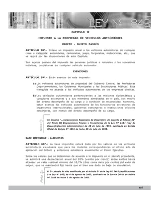 LEY N° 843

                                          CAPITULO II

          IMPUESTO A LA PROPIEDAD DE VEHICULOS AUTOMOTORES

                                OBJETO - SUJETO PASIVO

ARTICULO 58°.- Créase un impuesto anual a los vehículos automotores de cualquier
clase o categoría: automóviles, camionetas, jeeps, furgonetas, motocicletas, etc., que
se regirá por las disposiciones de este Capítulo.

Son sujetos pasivos del impuesto las personas jurídicas o naturales y las sucesiones
indivisas, propietarias de cualquier vehículo automotor.

                                           EXENCIONES

ARTICULO 59°.- Están exentos de este impuesto:

     a) Los vehículos automotores de propiedad del Gobierno Central, las Prefecturas
        Departamentales, los Gobiernos Municipales y las Instituciones Públicas. Esta
        franquicia no alcanza a los vehículos automotores de las empresas públicas.

     b) Los vehículos automotores pertenecientes a las misiones diplomáticas y
        consulares extranjeras y a sus miembros acreditados en el país, con motivo
        del directo desempeño de su cargo y a condición de reciprocidad. Asimismo,
        están exentos los vehículos automotores de los funcionarios extranjeros de
        organismos internacionales, gobiernos extranjeros e instituciones oficiales
        extranjeras, con motivo del directo desempeño de su cargo.


                  Se disuelve “...Corporaciones Regionales de Desarrollo”, de acuerdo al Artículo 26°
                  del Título III Disposiciones Finales y Transitorias de la Ley N° 1654 (Ley de
          Nota




                  Descentralización Administrativa) de 28 de julio de 1995, publicada en Gaceta
                  Oficial de Bolivia N° 1894 de fecha 28 de julio de 1995.



BASE IMPONIBLE - ALICUOTAS

ARTICULO 60°.- La base imponible estará dada por los valores de los vehículos
automotores ex-aduana que para los modelos correspondientes al último año de
aplicación del tributo y anteriores establezca anualmente el Poder Ejecutivo.

Sobre los valores que se determinen de acuerdo a lo dispuesto en el párrafo precedente,
se admitirá una depreciación anual del 20% (veinte por ciento) sobre saldos hasta
alcanzar un valor residual mínimo del 10,7% (diez coma siete por ciento) del valor de
origen, que se mantendrá fijo hasta que el bien sea dado de baja de circulación.

                  El 2do. párrafo ha sido modificado por el Artículo 3º de la Ley N° 2493 (Modificaciones
                  a la Ley N° 843) de 4 de agosto de 2003, publicada en la Gaceta Oficial de Bolivia
           Nota




                  N° 2509 de fecha 5 de agosto de 2003.




                                                                                                            107
 