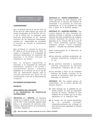 DECRETO SUPREMO Nº 24205                            ARTICULO 2º.- HECHO GENERADOR.- El
             de 23 de diciembre de 1995                         hecho generador de este impuesto, está
                                                                constituido por el ejercicio del derecho de
                                                                propiedad o la posesión de vehículos
      CONSIDERANDO:                                             automotores, al 31 de diciembre de cada
                                                                año, a partir de la presente gestión.
      Que, el Artículo 20º de la Ley Nº 1551 de
      20 de abril de 1994 dispone que entre las                 ARTICULO 3º.- SUJETOS PASIVOS.- Son
      rentas consignadas en el Artículo 19º inc.                sujetos pasivos de este impuesto las
      c) de la misma Ley, el Impuesto sobre                     personas jurídicas o naturales y sucesiones
      Vehículos Automotores es de       dominio                 indivisas que sean propietarias de cualquier
      exclusivo de los Gobiernos Municipales,                   vehículo automotor de acuerdo con lo
      quienes son responsables de recaudarlo                    dispuesto en el Artículo 58º de la Ley Nº
      e invertirlo de acuerdo al Presupuesto                    843 “Texto Ordenado Vigente” ( * ) ,
      Municipal.                                                establece utilizar “Texto Ordenado
                                                                Vigente”, incluidas las empresas públicas.
      Que, el Artículo 1º, numeral 10, de la Ley
      Nº 1606 de 22 de diciembre de 1994, ha                    Están comprendidas en la definición de
      creado el Impuesto a la Propiedad de                      sujetos pasivos:
      Vehículos Automotores en sustitución del
                                                                a) Las personas jurídicas propietarias de
      Impuesto a la Renta Presunta de
                                                                   vehículos automotores, cualquiera sea
      Propietarios de Bienes.
                                                                   su uso.
      Que, es necesario reglamentar el
                                                                b) Las personas naturales o sucesiones
      Impuesto a la Propiedad de Vehículos
                                                                   indivisas propietarias de vehículos
      Automotores, conforme a las normas y
                                                                   automotores, cualquiera sea su caso.
      procedimientos técnico - tributarios
      señalados en el Artículo 20 de la Ley Nº
                                                                c) Los donantes a favor de las entidades
      1551 de     Participación Popular, para su
                                                                   públicas del Estado, mientras no se
      correcta aplicación por parte de los
                                                                   suscriba el documento legal que haya
      contribuyentes como de la Administración
                                                                   efectuado la donación.
      Tributaria.
                                                                ARTICULO 4º.- Son sujetos pasivos, de
      EN CONSEJO DE MINISTROS,                                  conformidad     con el primer párrafo del
                                                                artículo anterior:
      DECRETA:
                                                                a) Cada cónyuge por la totalidad de sus
      REGLAMENTO DEL IMPUESTO                                      bienes propios. En caso de separación
      A LA PROPIEDAD DE VEHÍCULOS                                  judicial de bienes, también lo será
      AUTOMOTORES                                                  respecto de los bienes que se le haya
                                                                   adjudicado en el respectivo fallo.
      ARTICULO 1º.- OBJETO.- El impuesto
      creado en el Capítulo II del Título IV de la              b) El marido, por los bienes gananciales
      Ley Nº 843 “Texto Ordenado Vigente” (* ),                    de      la     sociedad        conyugal,
      grava a la propiedad de vehículos auto-                      independientemente del cónyuge en
      motores, registrada dentro de la jurisdicción                favor del cual esta registrado el vehículo
      municipal respectiva.                                        automotor.

      (*)   Nota del Editor:   Cambio establecido en el D.S. 27190 de 30/09/03.


110
 
