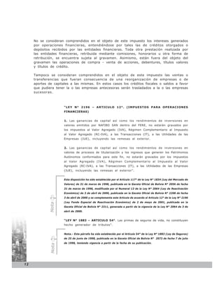 No se consideran comprendidos en el objeto de este impuesto los intereses generados
     por operaciones financieras, entendiéndose por tales las de créditos otorgados o
     depósitos recibidos por las entidades financieras. Toda otra prestación realizada por
     las entidades financieras, retribuida mediante comisiones, honorarios u otra forma de
     retribución, se encuentra sujeta al gravamen. Asimismo, están fuera del objeto del
     gravamen las operaciones de compra - venta de acciones, debentures, títulos valores
     y títulos de crédito.

     Tampoco se consideran comprendidos en el objeto de este impuesto las ventas o
     transferencias que fueran consecuencia de una reorganización de empresas o de
     aportes de capitales a las mismas. En estos casos los créditos fiscales o saldos a favor
     que pudiera tener la o las empresas antecesoras serán trasladados a la o las empresas
     sucesoras.



                      “LEY N° 2196 – ARTICULO 12°. (IMPUESTOS PARA OPERACIONES
                      FINANCIERAS)


                      1. Las ganancias de capital así como los rendimientos de inversiones en
                      valores emitidos por NAFIBO SAN dentro del FERE, no estarán gravados por
                      los impuestos al Valor Agregado (IVA), Régimen Complementario al Impuesto
                      al Valor Agregado (RC-IVA), a las Transacciones (IT), a las Utilidades de las
                      Empresas (IUE), incluyendo las remesas al exterior.


                      2. Las ganancias de capital así como los rendimientos de inversiones en
                      valores de procesos de titularización y los ingresos que generen los Patrimonios
                      Autónomos conformados para este fin, no estarán gravados por los impuestos
                      al Valor Agregado (IVA), Régimen Complementario al Impuesto al Valor
                      Agregado (RC-IVA), a las Transacciones (IT), a las Utilidades de las Empresas
                      (IUE), incluyendo las remesas al exterior”.


                      Esta disposición ha sido establecida por el Artículo 117° de la Ley N° 1834 (Ley del Mercado de
                      Valores) de 31 de marzo de 1998, publicada en la Gaceta Oficial de Bolivia N° 2056 de fecha
                      31 de marzo de 1998, modificada por el Numeral 13 de la Ley N° 2064 (Ley de Reactivación
                      Económica) de 3 de abril de 2000, publicada en la Gaceta Oficial de Bolivia N° 2208 de fecha
                      3 de abril de 2000 y se complementa este Artículo de acuerdo al Artículo 12° de la Ley N° 2196
                      (Ley Fondo Especial de Reactivación Económica) de 2 de mayo de 2001, publicada en la
             Nota




                      Gaceta Oficial de Bolivia N° 2311, generada a partir de la vigencia de la Ley N° 2064 de 3 de
                      abril de 2000.


                      “LEY N° 1883 – ARTICULO 54°. Las primas de seguros de vida, no constituyen
                      hecho generador de tributos”.


                      Nota.- Este párrafo ha sido establecido por el Artículo 54° de la Ley N° 1883 (Ley de Seguros)
                      de 25 de junio de 1998, publicada en la Gaceta Oficial de Bolivia N° 2073 de fecha 7 de julio
                      de 1998, teniendo vigencia a partir de la fecha de su publicación.
              Nota




12
 
