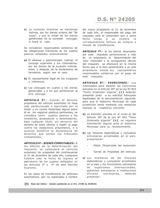 D.S. N° N° 843
                                                                               LEY 24205
c) La sucesión mientras se mantenga                       del nuevo propietario al 31 de diciembre
   indivisa, por los bienes propios del “de               de cada año, el responsable del pago del
   cujus”, y por la mitad de los bienes                   impuesto será el comprador que a dicha
   gananciales de la sociedad conyugal,                   fecha   tenga     a   su    nombre    la
   si fuera el caso.                                      correspondiente factura de compra o
                                                          minuta de transferencia.
Se consideran responsables solidarios de
las obligaciones tributarias de los sujetos               ARTICULO 7º.- Si los bienes alcanzados
pasivos señalados anteriormente:                          por este impuesto pertenecieran a más
                                                          de un propietario, la determinación del
a) El albacea o administrador Judicial, el                valor imponible y el consiguiente cálculo
   conyuge superstite y los coherederos,                  del impuesto se efectuará en la misma
   por los bienes de la sucesión indivisa,                forma que si el bien perteneciera a un solo
   antes y después de la declaratoria de                  propietario, siendo los     copropietarios
   herederos, según sea el caso.                          responsables solidarios por el pago de
                                                          este   impuesto.
b) El representante legal de los incapaces
   o interdictos                                          ARTICULO 8º.- EXENCIONES.- Los
                                                          interesados para obtener las exenciones
c) Los cónyuges en cuanto a los bienes
                                                          previstas en el Artículo 59º de la Ley Nº 843
   gananciales y a los que pertenezcan al
                                                          “Texto Ordenado Vigente” ( * ) deberán
   otro cónyuge.
                                                          presentar junto a su solicitud fotocopias
                                                          legalizadas de la documentación siguiente,
ARTICULO 5º.- Cuando el derecho
                                                          para que el Gobierno Municipal de cada
propietario del vehículo automotor no haya
                                                          jurisdicción emita mediante una resolución
sido perfeccionado o ejercitado por el
                                                          expresa la respectiva exención:
titular o no conste titularidad alguna sobre
él en los registros públicos pertinentes, se
                                                          a) La exención prevista en el inciso a) del
considera como      sujetos pasivos a los
                                                             Artículo 59º de la Ley Nº 843 “Texto
tenedores, poseedores o detentadores,
                                                             Ordenado Vigente” ( * ) , no requiere
bajo cualquier título, sin perjuicio del
                                                             tramitación alguna ante el Gobierno
derecho de estos últimos a repetir el pago
contra los respectivos propietarios, o a                     Municipal para su reconocimiento.
quienes beneficie la declaratoria de
derechos que emitan los tribunales                        b)bLas misiones diplomáticas y consulares
competentes.                                                 extranjeras acreditadas en el país,
                                                             presentarán:
ARTICULO 6º.- BIENES COMPUTABLES.- A
los efectos de la determinación del                           -      Póliza Titularizada del Automotor
impuesto, se computará el vehículo
automotor de propiedad del contribuyente                      -      Carnet de Propiedad del Vehículo
al 31 de diciembre de cada año, cualquiera
hubi ere sido la fe cha de ingreso al                     c) L o s m i e m b r o s d e l a s m i s i o n e s
patrimonio de los sujetos señalados en                       diplomáticas y consulares acreditados
los Artículos 3º y   4º de este Decreto                      en el país y los funcionarios extranjeros
Supremo.                                                     de    organismos         internacionales,
                                                             gobiernos extranjeros e instituciones
En los casos de transferencia de vehículos                   oficiales      extranjeras,      deberán
automotores, aún no registrados a nombre                     presentar:


(*)   Nota del Editor:   Cambio establecido en el D.S. 27190 de 30/09/03.


                                                                                                               111
 