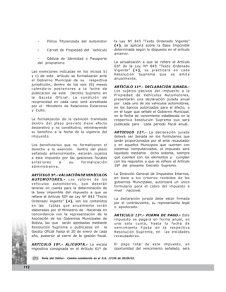 -      Póliza Titularizada del Automotor                la Ley Nº 843 “Texto Ordenado Vigente”
                                                                 (* ), se aplicará sobre la Base Imponible
         -      Carnet de Propiedad del           Vehículo       determinada según lo dispuesto en el artículo
                                                                 anterior.
         -    Cédula de Identidad o Pasaporte
         del propietario                                         La actualización a que se refiere el Artículo
                                                                 63º de la Ley Nº 843 “Texto Ordenado
      Las exenciones indicadas en los incisos b)                 Vigente” ( * ) , se practicará en cada
      y c) de este artículo se formalizarán ante                 Resolución Suprema que se emita
                                                                 anualmente.
      el Gobierno Municipal de su      respectiva
      jurisdicción, dentro de los seis (6) meses
                                                                 ARTICULO 11º.- DECLARACIÓN JURADA.-
      calendario posteriores a la fecha de
                                                                 Los sujetos pasivos del impuesto a la
      publicación de este Decreto Supremo en
                                                                 Propiedad de Vehículos Automotores,
      la Gaceta Oficial. La condición de
                                                                 presentarán una declaración jurada anual
      reciprocidad en cada caso será acreditada                  por cada uno de los vehículos automotores,
      por el Ministerio de Relaciones Exteriores                 en los bancos autorizados para el efecto, o
      y Culto.                                                   en el lugar que señale el Gobierno Municipal,
                                                                 en la fecha de vencimiento establecida en la
      La formalización de la exención tramitada                  respectiva Resolución Suprema que será
      dentro del plazo previsto tiene efecto                     publicada para cada periodo fiscal anual.
      declarativo y no constitutivo, retrotrayendo
      su beneficio a la fecha de la vigencia del                 ARTICULO 12º.- La declaración jurada
      impuesto.                                                  deberá ser llenada en los formularios que
                                                                 serán proporcionados por el ente recaudador
      Los beneficiarios que no formalizaren el                   y en aquellos Municipios que cuenten con
      derecho a la exención dentro del plazo                     sistemas computarizados, el impuesto será
      señalado anteriormente, estarán sujetos                    liquidado mediante dicho sistema, siempre
      a este impuesto por las gestiones fiscales                 que cuenten con los elementos y cumplan
      anteriores      a   su    formalización                    con los requisitos a que se refiere el Artículo
      administrativa.                                            18º del presente Decreto Supremo.

      ARTICULO 9º.- VALUACIÓN DE VEHÍCULOS                       La Dirección General de Impuestos Internos,
      AUTOMOTORES.- Los valores de los                           en base a los criterios recibidos de los
                                                                 gobiernos Municipales, autorizará un único
      vehículos automotores, que deberán
                                                                 formulario para el cobro del impuesto a
      tenerse en cuenta para la determinación de
                                                                 nivel nacional.
      la base imponible del impuesto a que se
      refiere el Artículo 50º de Ley Nº 843 “Texto
                                                                 La declaración jurada debe estar firmada
      Ordenado Vigente” (*), son los contenidos                  por el contribuyente, su representante legal
      en las      tablas que anualmente serán                    o apoderado.
      elaboradas por el Ministerio de Hacienda en
      concordancia con la representación de la                   ARTICULO 13º.- FORMA DE PAGO.- Este
      Asociación de los Gobiernos Municipales de                 impuesto se pagará en forma anual, en
      Bolivia, las que serán aprobadas mediante                  una so la cuo ta, hasta la fecha d e
      Resolución Suprema y publicadas en          la             vencimiento fijada en la respectiva
      Gaceta Oficial hasta el 20 de enero de cada                Resolución Suprema, en las entidades
      año, posterior al cierre de la gestión fiscal.             recaudadoras.

      ARTICULO 10º.- ALICUOTA.- La escala                        El pago total de este impuesto, en
      impositiva consignada en el Artículo 61º de                oportunidad del vencimiento señalado, será

       (*)   Nota del Editor:   Cambio establecido en el D.S. 27190 de 30/09/03.


112
 