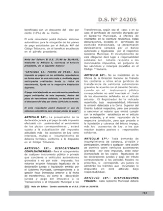 LEY N° 843
                                                                        D.S. N° 24205
beneficiado con un descuento del            diez por      Transferencias, según sea el caso, o en su
ciento (10%) de su monto.                                 caso el certificado de exención otorgado por
                                                          el Gobierno Municipal, a efectos de
El ente recaudador podrá disponer sistemas                insertarlos en la escritura respectiva. Estas
automáticos para la otorgación de los planes              declaraciones, excepto el     certificado de
de pago autorizados por el Artículo 46º del               exención mencionado, se presentarán
Código Tributario, sin el beneficio establecido           debidamente selladas por el Banco
en el párrafo precedente.                                 autorizado y legalizadas por el respectivo
                                                          Gobierno Municipal. El incumplimiento de
                                                          esta obligación dará lugar a responsabilidad
Nota del Editor: El D.S. 27190 de 30/09/03,               solidaria del      notario respecto a los
mediante su Artículo 5, sustituye el Artículo             mencionados impuestos, sin perjuicio de
precedente, de la siguiente manera:                       las sanciones y recargos previstos en el
                                                          Código Tributario.
“ARTICULO 13.- FORMA DE PAGO.- E s t e
impuesto se pagará en las entidades recaudadoras          ARTICULO 16º.- No se inscribirán en la
en forma anual en una sola cuota o, mediante pagos        Oficina de la Dirección Nacional de Tránsito
anticipados    realizados    hasta    la   fecha   de     los contratos u otros actos jurídicos de
vencimiento, fijada en la respectiva Resolución           transferencia de vehículos automotores
Suprema.                                                  gravados de acuerdo con el presente Decreto,
                                                          cuando en el           instrumento público
El pago total efectuado en una sola cuota o mediante
                                                          correspondiente no esté insertado el texto
pagos anticipados de este impuesto, dentro del            de los documentos señalados en el artículo
plazo de vencimiento señalado, se beneficiará con         anterior. El Registrador de la indicada
el descuento del diez por ciento (10%) de su monto.       repartición, bajo responsabilidad, informará
                                                          la omisión detectada a la Corte Superior del
El ente recaudador podrá disponer el uso de               Distrito Judicial respectivo, para que proceda
sistemas automáticos para otorgar planes de pago”.        a sancionar al notario que omitió cumplir
                                                          con la obligación establecida en el artículo
ARTICULO 14º.- La presentación de la                      que antecede, y al ente recaudador de la
declaración jurada y el pago de este impuesto             respectiva jurisdicción, para que proceda a
efectuado con posterioridad al vencimiento                la liquidación y cobranza del tributo impago,
de los plazos correspondientes , estará                   más los      accesorios de Ley, a los que
sujeto a la actualización del impuesto                    resultan sujetos pasivos o responsables
adeudado más los accesorios de Ley como                   solidarios.
intereses, multas e       incumplimiento de
deberes formales, conforme a lo dispuesto                 ARTICULO 17º.- Toda demanda de
en el Código Tributario.                                  incumplimiento de contrato, división y
                                                          participación, tercería o cualquier otra acción
ARTICULO        15º.-    DISPOSICIONES                    de dominio sobre vehículos automotores
COMPLEMENTARIAS.- Para el otorgamiento                    gravados por este impuesto, debe estar
de cualquier instrumento público o privado                acompañada de las copias legalizadas de
que concierna a vehículos automotores                     las declaraciones juradas y pago del tributo
gravados o no por este        impuesto, los               correspondiente a los periodos fiscales no
notarios exigirán fotocopia legalizada de la              prescritos, si corresponde. Los jueces no
declaración jurada o liquidación emitida por              admitirán los trámites que incumplan lo
el Gobierno Municipal, correspondiente a la               dispuesto       en    este     artículo   bajo
gestión fiscal Inmediata anterior a la fecha              responsabilidad.
de transferencia, así como la declaración
jurada y pago del Impuesto a la                           ARTICULO     18º.-   DISPOSICIONES
Transacciones o el Impuesto Municipal a las               FINALES.- Cada Gobierno Municipal deberá

(*)   Nota del Editor:   Cambio establecido en el D.S. 27190 de 30/09/03.


                                                                                                            113
 