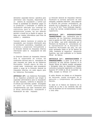 demostrar capacidad técnico- operativa para               La Dirección General de Impuestos Internos
      administrar este impuesto, disponiendo de                 fiscalizará la correcta aplicación de este
      un sistema de recaudación y control que                   impuesto, pudiendo intervenir para asegurar
      brinde la posibilidad de identificar pagos en             la eficacia del proceso recaudatorio, de
      su jurisdicción y contemplar un sistema de                acuerdo con lo dispuesto en el Artículo 62º
      recaudación adecuado que contenga los                     de la Ley Nº 843 “Texto Ordenado Vigente”,
      instructivos para la utilización de las                   y dictar las normas complementarias a este
      declaraciones juradas, las que deberán                    reglamento.
      permitir a través de su diseño la captura de
                                                                ARTICULO        20º.-    DISPOSICIONES
      datos por medios informáticos para fines de
                                                                TRANSITORIAS.- Los parámetros para la
      análisis y estadística.
                                                                valuación de los Vehículos Automotores
                                                                para la gestión de 1995, serán los contenidos
      También deberá mantener el sistema de
                                                                en las tablas que serán elaboradas por el
      recaudación, que incorpora información para
                                                                Ministerio de Hacienda en concordancia con
      la conciliación automática, respaldado por
                                                                la representación de la Asociación de
      convenios y proporcione mensualmente a                    Gobiernos Municipales del país, las que
      la Dirección General de Impuestos Internos                serán aprobadas hasta el 28 de febrero de
      información sobre la recaudación de este                  1996, mediante la respectiva Resolución
      impuesto.                                                 Suprema, que será publicada en la Gaceta
                                                                Oficial de Bolivia.
      La Dirección General de Impuestos Internos
      será la responsable de evaluar las                        ARTICULO 21º.- ABROGACIONES Y
      condiciones técnicas para la recaudación de               DEROGACIONES.- A partir de la fecha de
      este impuesto por parte de los Gobiernos                  publicación de este Decreto Supremo en la
      Municipales. Cuando alguno de ellos no                    Gaceta Oficial de Bolivia quedan abrogadas
      cumpla estas condiciones, esta recaudación                y derogadas todas las disposiciones legales
      estará a cargo de la Dirección General de                 contrarias al presente reglamento y el Decreto
      Impuestos Internos, sin costo alguno para                 Supremo Nº 21458 de 28 de noviembre de
      los Gobiernos Municipales.                                1986, excepto su Artículo 11º.

      ARTICULO 19º.- Los Gobiernos Municipales                  El señor Ministro de Estado en el Despacho
      de su respectiva jurisdicción que tengan la               de Hacienda, queda encargado de la
      capacidad administrativa para la recaudación              ejecución y cumplimiento del presente
      de este impuesto, conforme lo dispuesto en                Decreto.
      el artículo que antecede, quedan encargadas
                                                                Es dado en el Palacio de Gobierno de la
      de emitir las normas administrativas
                                                                ciudad de La Paz a los veintitrés días del
      complementarias que sean necesarias para
                                                                mes de diciembre de mil novecientos noventa
      la eficaz administración, recaudación y
                                                                y cinco años
      fiscalización de este impuesto.
                                                                                 TITULO




      (*)   Nota del Editor:   Cambio establecido en el D.S. 27190 de 30/09/03.


114
 