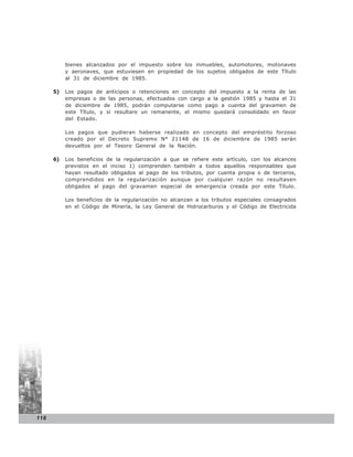 bienes alcanzados por el impuesto sobre los inmuebles, automotores, motonaves
           y aeronaves, que estuviesen en propiedad de los sujetos obligados de este Título
           al 31 de diciembre de 1985.

      5)   Los pagos de anticipos o retenciones en concepto del impuesto a la renta de las
           empresas o de las personas, efectuados con cargo a la gestión 1985 y hasta el 31
           de diciembre de 1985, podrán computarse como pago a cuenta del gravamen de
           este Título, y si resultare un remanente, el mismo quedará consolidado en favor
           del Estado.

           Los pagos que pudieran haberse realizado en concepto del empréstito forzoso
           creado por el Decreto Supremo N° 21148 de 16 de diciembre de 1985 serán
           devueltos por el Tesoro General de la Nación.

      6)   Los beneficios de la regularización a que se refiere este artículo, con los alcances
           previstos en el inciso 1) comprenden también a todos aquellos responsables que
           hayan resultado obligados al pago de los tributos, por cuenta propia o de terceros,
           comprendidos en la regularización aunque por cualquier razón no resultasen
           obligados al pago del gravamen especial de emergencia creada por este Título.

           Los beneficios de la regularización no alcanzan a los tributos especiales consagrados
           en el Código de Minería, la Ley General de Hidrocarburos y el Código de Electricida




118
 