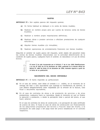 LEY N° 843
                                             SUJETOS

ARTICULO 3°.- Son sujetos pasivos del impuesto quienes:

      a)     En forma habitual se dediquen a la venta de bienes muebles;

      b)     Realicen en nombre propio pero por cuenta de terceros venta de bienes
             muebles;

      c)     Realicen a nombre propio importaciones definitivas;

      d)     Realicen obras o presten servicios o efectúen prestaciones de cualquier
             naturaleza;

      e)     Alquilen bienes muebles y/o inmuebles;

      f)     Realicen operaciones de arrendamiento financiero con bienes muebles.

Adquirido el carácter de sujeto pasivo del impuesto, serán objeto del gravamen todas
las ventas de bienes muebles relacionadas con la actividad determinante de la
condición de sujeto pasivo, cualquiera fuere el carácter, la naturaleza o el uso de dichos
bienes.


                   El inciso f) ha sido incorporado por el Artículo 1° de la Ley 1606 (Modificaciones
                   a la Ley N° 843) de 22 de diciembre de 1994, publicada en la Gaceta Oficial de
           Nota




                   Bolivia N° 1863 de fecha 22 de diciembre de 1994, teniendo vigencia a partir de
                   la fecha de su publicación.



                          NACIMIENTO DEL HECHO IMPONIBLE

ARTICULO 4°.- El hecho imponible se perfeccionará:

a)   En el caso de ventas, sean éstas al contado o a crédito, en el momento de la
     entrega del bien o acto equivalente que suponga la transferencia de dominio, la
     cual deberá obligatoriamente estar respaldada por la emisión de la factura, nota
     fiscal o documento equivalente;

b)   En el caso de contratos de obras o de prestación de servicios y de otras
     prestaciones, cualquiera fuere su naturaleza, desde el momento en que se finalice
     la ejecución o prestación, o desde la percepción total o parcial del precio, el que
     fuere anterior.

     En el caso de contratos de obras de construcción, a la percepción de cada certificado
     de avance de obra. Si fuese el caso de obras de construcción con financiamiento
     de los adquirentes propietarios del terreno o fracción ideal del mismo, a la
     percepción de cada pago o del pago total del precio establecido en el contrato
     respectivo.




                                                                                                        13
 