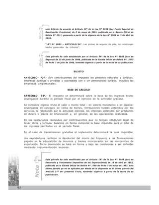 este Artículo de acuerdo al Artículo 12° de la Ley N° 2196 (Ley Fondo Especial de
                        Reactivación Económica) de 2 de mayo de 2001, publicada en la Gaceta Oficial de



                 Nota
                        Bolivia N° 2311, generada a partir de la vigencia de la Ley N° 2064 de 3 de abril de
                        2000.


                        “LEY N° 1883 – ARTICULO 54°. Las primas de seguros de vida, no constituyen
                        hecho generador de tributos”.



                        Este párrafo ha sido establecido por el Artículo 54° de la Ley N° 1883 (Ley de
                 Nota




                        Seguros) de 25 de junio de 1998, publicada en la Gaceta Oficial de Bolivia N° 2073
                        de fecha 7 de julio de 1998, teniendo vigencia a partir de la fecha de su publicación.



                                                   SUJETO

      ARTICULO 73°.- Son contribuyentes del impuesto las personas naturales y jurídicas,
      empresas públicas y privadas y sociedades con o sin personalidad jurídica, incluidas las
      empresas unipersonales.

                                             BASE DE CALCULO

      ARTICULO 74°.- El impuesto se determinará sobre la base de los ingresos brutos
      devengados durante el período fiscal por el ejercicio de la actividad gravada.

      Se considera ingreso bruto el valor o monto total - en valores monetarios o en especie-
      devengados en concepto de venta de bienes, retribuciones totales obtenidas por los
      servicios, la retribución por la actividad ejercida, los intereses obtenidos por préstamos
      de dinero o plazos de financiación y, en general, de las operaciones realizadas.

      En las operaciones realizadas por contribuyentes que no tengan obligación legal de
      llevar libros y formular balances en forma comercial la base imponible será el total de
      los ingresos percibidos en el período fiscal.

      En el caso de transmisiones gratuitas el reglamento determinará la base imponible.

      Los exportadores recibirán la devolución del monto del Impuesto a las Transacciones
      pagado en la adquisición de insumos y bienes incorporados en las mercancías de
      exportación. Dicha devolución se hará en forma y bajo las condiciones a ser definidas
      mediante reglamentación expresa.




                        Este párrafo ha sido modificado por el Artículo 14° de la Ley N° 1489 (Ley de
                        Desarrollo y Tratamiento Impositivo de las Exportaciones) de 16 de abril de 1993,
                        publicada en la Gaceta Oficial de Bolivia N° 1786 de fecha 7 de mayo de 1993. Este
              Nota




                        último párrafo ya no es aplicable por efecto de lo dispuesto en el último párrafo del
                        Artículo 77° del presente Título, teniendo vigencia a partir de la fecha de su
                        publicación.




122
 