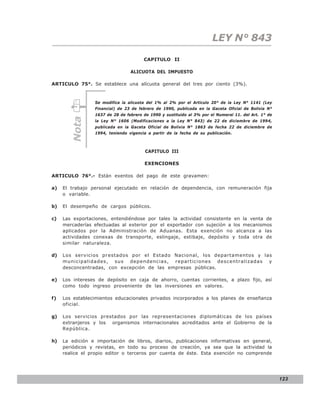 LEY N° 843

                                       CAPITULO II

                                 ALICUOTA DEL IMPUESTO

ARTICULO 75°. Se establece una alícuota general del tres por ciento (3%).



                 Se modifica la alícuota del 1% al 2% por el Artículo 20° de la Ley N° 1141 (Ley
                 Financial) de 23 de febrero de 1990, publicada en la Gaceta Oficial de Bolivia N°
                 1637 de 28 de febrero de 1990 y sustituido al 3% por el Numeral 11. del Art. 1° de
        Nota



                 la Ley N° 1606 (Modificaciones a la Ley N° 843) de 22 de diciembre de 1994,
                 publicada en la Gaceta Oficial de Bolivia N° 1863 de fecha 22 de diciembre de
                 1994, teniendo vigencia a partir de la fecha de su publicación.



                                        CAPITULO III

                                       EXENCIONES

ARTICULO 76°.- Están exentos del pago de este gravamen:

a)   El trabajo personal ejecutado en relación de dependencia, con remuneración fija
     o variable.

b)   El desempeño de cargos públicos.

c)   Las exportaciones, entendiéndose por tales la actividad consistente en la venta de
     mercaderías efectuadas al exterior por el exportador con sujeción a los mecanismos
     aplicados por la Administración de Aduanas. Esta exención no alcanza a las
     actividades conexas de transporte, eslingaje, estibaje, depósito y toda otra de
     similar naturaleza.

d)   Los servicios prestados por el Estado Nacional, los departamentos y las
     municipalidades, sus dependencias, reparticiones descentralizadas y
     desconcentradas, con excepción de las empresas públicas.

e)   Los intereses de depósito en caja de ahorro, cuentas corrientes, a plazo fijo, así
     como todo ingreso proveniente de las inversiones en valores.

f)   Los establecimientos educacionales privados incorporados a los planes de enseñanza
     oficial.

g)   Los servicios prestados por las representaciones diplomáticas de los países
     extranjeros y los organismos internacionales acreditados ante el Gobierno de la
     República.

h)   La edición e importación de libros, diarios, publicaciones informativas en general,
     periódicos y revistas, en todo su proceso de creación, ya sea que la actividad la
     realice el propio editor o terceros por cuenta de éste. Esta exención no comprende




                                                                                                      123
 