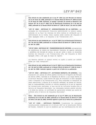 LEY N° 843
       Este Artículo ha sido establecido por la Ley N° 1834 (Ley del Mercado de Valores)
       de 31 de marzo de 1998, publicada en la Gaceta Oficial de Bolivia N° 2056 de fecha
       31 de marzo de 1998. Asimismo, se agrega 2 párrafos de acuerdo al Numeral 9 del

Nota
       Artículo 29° de la Ley N° 2064 (Ley de Reactivación Económica) de 3 de abril de
       2000, publicada en la Gaceta Oficial de Bolivia N° 2208 de fecha 3 de abril de 2000.


       “LEY N° 2064 - ARTICULO 9°. ADMINISTRACION DE LA CARTERA.- Las
       entidades de intermediación financiera administrarán la cartera cedida,
       cobrando en su favor los intereses de dicha cartera en retribución por la
       administración de la misma. Estos ingresos están exentos del Impuesto al
       Valor Agregado (IVA) y el Impuesto a las Transacciones (IT)”.


       Este Artículo ha sido establecido por la Ley N° 2064 (Ley de Reactivación Económica)
       de 3 de abril de 2000, publicada en la Gaceta Oficial de Bolivia N° 2208 de fecha 3
Nota




       de abril de 2000.


       “LEY N° 2064 - ARTICULO 36°. TRANSFERENCIAS DE CARTERA. Las operaciones
       de transferencia de cartera de intermediación financiera, de seguros, pensiones
       y portafolios del mercado de valores, ya sea por venta o cesión, se encuentran
       exentas del Impuesto a las Transacciones (IT), del Impuesto al Valor
       Agregado (IVA) y del pago de tasas de registro.


       Los Notarios cobrarán un arancel mínimo no sujeto a cuantía con carácter
       global por toda transacción”.


       Este Artículo ha sido establecido por la Ley N° 2064 (Ley de Reactivación Económica)
       de 3 de abril de 2000, publicada en la Gaceta Oficial de Bolivia N° 2208 de fecha 3
Nota




       de abril de 2000, teniendo vigencia a partir de la fecha de su publicación.


       “LEY N° 2064 - ARTICULO 37°. ACTIVIDAD BURSATIL EN GENERAL. Toda
       transacción con valores de oferta pública inscritos en el Registro del Mercado
       de Valores (RMV), realizada en la República de Bolivia y que tenga efectos en
       el territorio Nacional, queda exenta del pago de Impuestos al Valor Agregado
       (IVA) e Impuesto a las Transacciones (IT). Para comprobar la realización de
       estas operaciones, a efectos de la exención señalada, las bolsas de valores,
       bajo su responsabilidad, emitirán un informe semestral en el que se registren
       las transacciones realizadas, el que servirá de suficiente prueba ante el
       Servicio de Impuestos Nacionales. Los interesados también podrán solicitar,
       a la bolsa de valores, un certificado de operaciones aisladas que podrá ser
       exhibido ante el Servicio de Impuestos Nacionales”.


       Nota.-   Este Artículo ha sido establecido por la Ley N° 2064 (Ley de Reactivación
       Económica) de 3 de abril de 2000, publicada en la Gaceta Oficial de Bolivia N° 2208
Nota




       de fecha 3 de abril de 2000, teniendo vigencia a partir de la fecha de su publicación.


       “LEY     N°   2206   -   ARTICULO      PRIMERO.      Cumpliendo      los   preceptos
       constitucionales establecidos en el Artículo 192° de la Constitución Política
       del Estado, mediante la cual se establece que las manifestaciones del arte




                                                                                                125
 