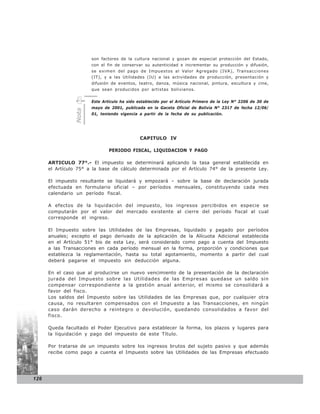 son factores de la cultura nacional y gozan de especial protección del Estado,
                       con el fin de conservar su autenticidad e incrementar su producción y difusión,
                       se eximen del pago de Impuestos al Valor Agregado (IVA), Transacciones
                       (IT), y a las Utilidades (IU) a las actividades de producción, presentación y
                       difusión de eventos, teatro, danza, música nacional, pintura, escultura y cine,
                       que sean producidos por artistas bolivianos.


                       Este Artículo ha sido establecido por el Artículo Primero de la Ley N° 2206 de 30 de
                       mayo de 2001, publicada en la Gaceta Oficial de Bolivia N° 2317 de fecha 12/06/
                Nota




                       01, teniendo vigencia a partir de la fecha de su publicación.




                                             CAPITULO IV

                               PERIODO FISCAL, LIQUIDACION Y PAGO

      ARTICULO 77°.- El impuesto se determinará aplicando la tasa general establecida en
      el Artículo 75° a la base de cálculo determinada por el Artículo 74° de la presente Ley.

      El impuesto resultante se liquidará y empozará – sobre la base de declaración jurada
      efectuada en formulario oficial – por períodos mensuales, constituyendo cada mes
      calendario un período fiscal.

      A efectos de la liquidación del impuesto, los ingresos percibidos en especie se
      computarán por el valor del mercado existente al cierre del período fiscal al cual
      corresponde el ingreso.

      El Impuesto sobre las Utilidades de las Empresas, liquidado y pagado por períodos
      anuales; excepto el pago derivado de la aplicación de la Alícuota Adicional establecida
      en el Artículo 51° bis de esta Ley, será considerado como pago a cuenta del Impuesto
      a las Transacciones en cada período mensual en la forma, proporción y condiciones que
      establezca la reglamentación, hasta su total agotamiento, momento a partir del cual
      deberá pagarse el impuesto sin deducción alguna.

      En el caso que al producirse un nuevo vencimiento de la presentación de la declaración
      jurada del Impuesto sobre las Utilidades de las Empresas quedase un saldo sin
      compensar correspondiente a la gestión anual anterior, el mismo se consolidará a
      favor del fisco.
      Los saldos del Impuesto sobre las Utilidades de las Empresas que, por cualquier otra
      causa, no resultaren compensados con el Impuesto a las Transacciones, en ningún
      caso darán derecho a reintegro o devolución, quedando consolidados a favor del
      fisco.

      Queda facultado el Poder Ejecutivo para establecer la forma, los plazos y lugares para
      la liquidación y pago del impuesto de este Título.

      Por tratarse de un impuesto sobre los ingresos brutos del sujeto pasivo y que además
      recibe como pago a cuenta el Impuesto sobre las Utilidades de las Empresas efectuado




126
 